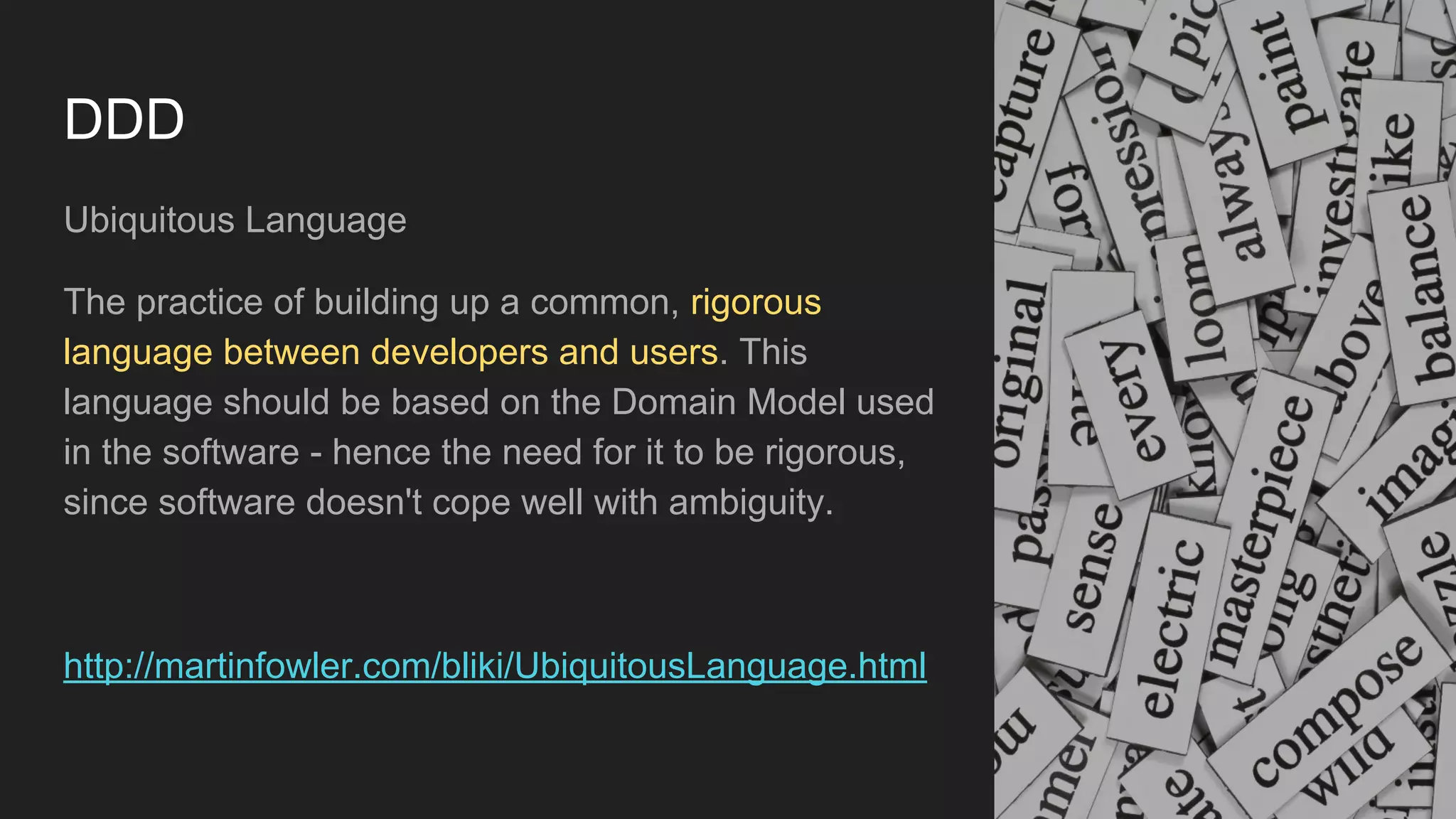 DDD
Ubiquitous Language
The practice of building up a common, rigorous
language between developers and users. This
language should be based on the Domain Model used
in the software - hence the need for it to be rigorous,
since software doesn't cope well with ambiguity.
http://martinfowler.com/bliki/UbiquitousLanguage.html
 