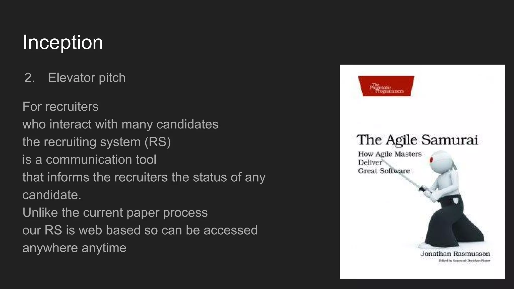 Inception
2. Elevator pitch
For recruiters
who interact with many candidates
the recruiting system (RS)
is a communication tool
that informs the recruiters the status of any
candidate.
Unlike the current paper process
our RS is web based so can be accessed
anywhere anytime
 