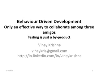 Behaviour Driven Development
Only an effective way to collaborate among three
amigos
Testing is just a by-product
Vinay Krishna
vinaykris@gmail.com
http://in.linkedin.com/in/vinaykrishna
6/10/2015 1
 