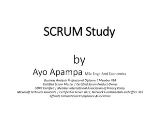 SCRUM Study
by
Ayo Apampa MSc Engr. And Economics
Business Analysis Professional Diploma | Member IIBA
Certified Scrum Master | Certified Scrum Product Owner
GDPR Certified | Member International Association of Privacy Policy
Microsoft Technical Associate | Certified in Server 2012, Network Fundamentals and Office 365
Affiliate International Compliance Association
 