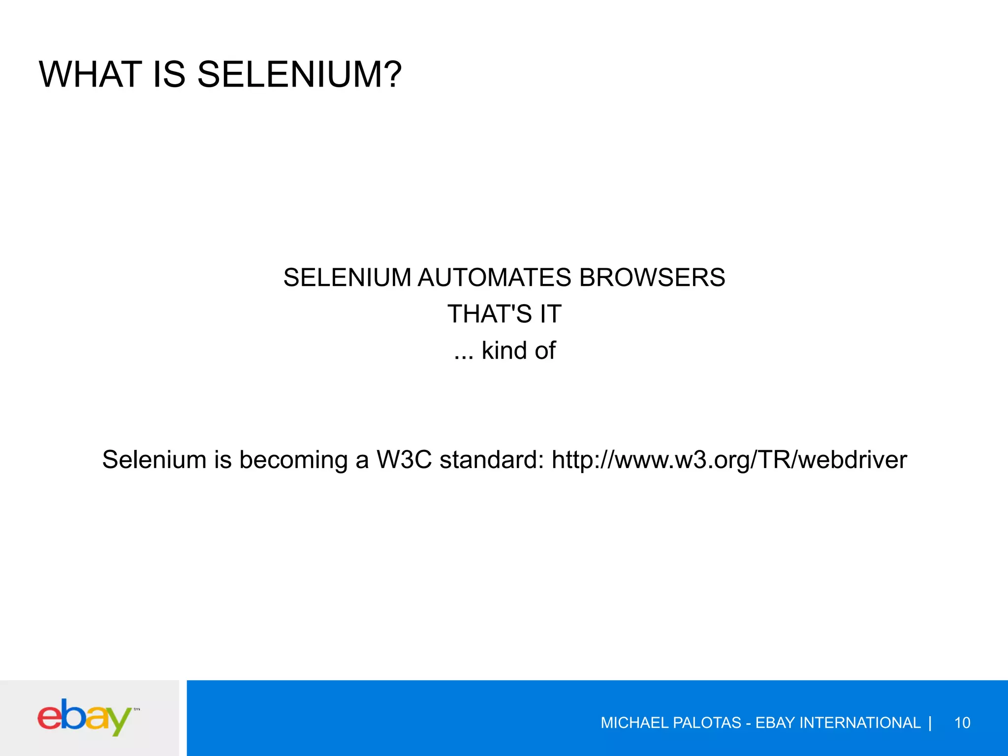 WHAT IS SELENIUM?
SELENIUM AUTOMATES BROWSERS
THAT'S IT
... kind of
Selenium is becoming a W3C standard: http://www.w3.org/TR/webdriver
MICHAEL PALOTAS - EBAY INTERNATIONAL 10
 