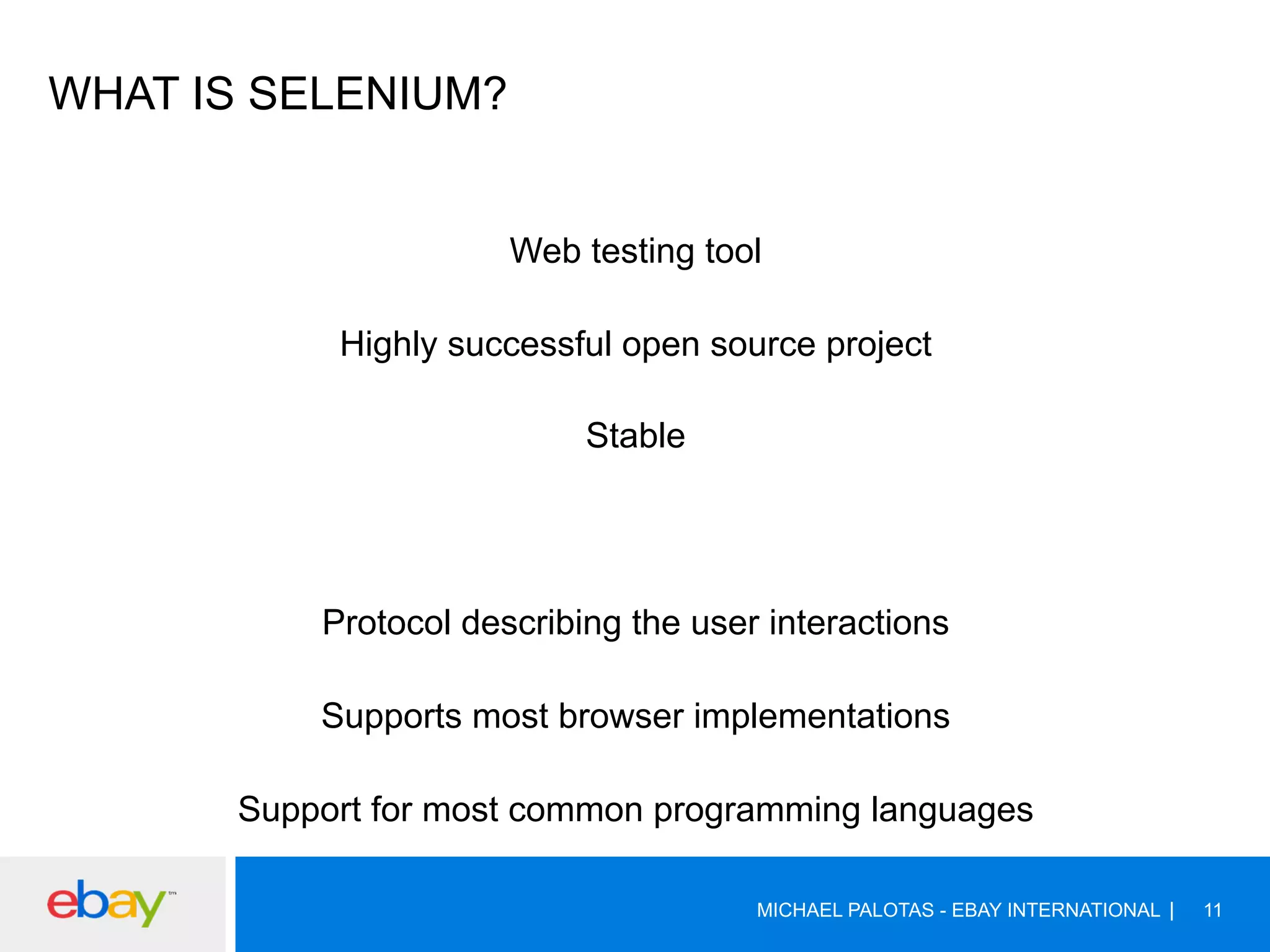 WHAT IS SELENIUM?
Web testing tool
Highly successful open source project
Stable
Protocol describing the user interactions
Supports most browser implementations
Support for most common programming languages
MICHAEL PALOTAS - EBAY INTERNATIONAL 11
 