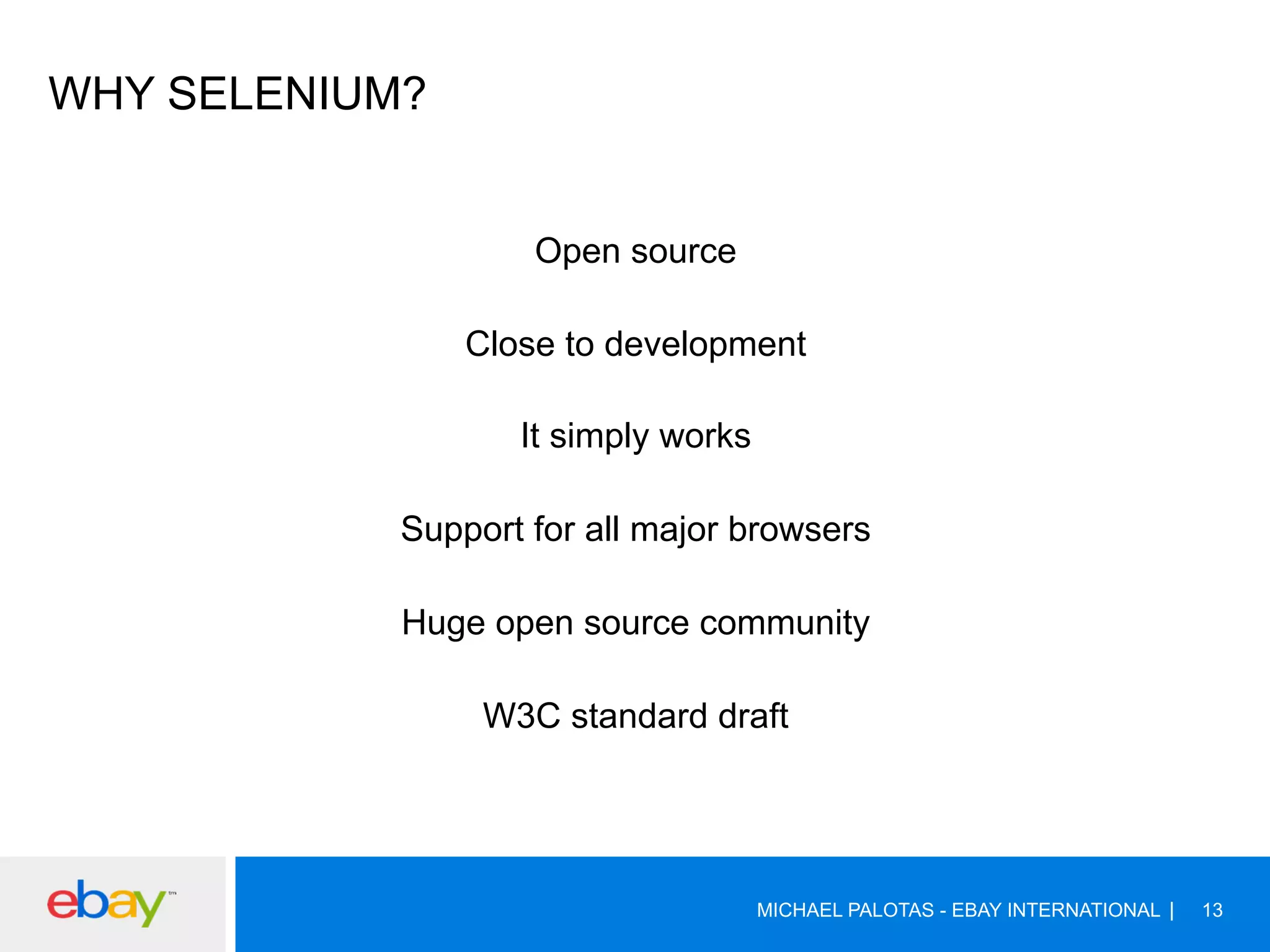 WHY SELENIUM?
Open source
Close to development
It simply works
Support for all major browsers
Huge open source community
W3C standard draft
MICHAEL PALOTAS - EBAY INTERNATIONAL 13
 