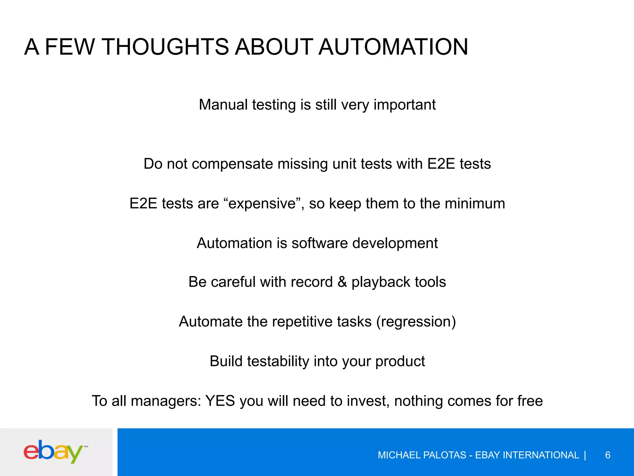 A FEW THOUGHTS ABOUT AUTOMATION
Manual testing is still very important
Do not compensate missing unit tests with E2E tests
E2E tests are “expensive”, so keep them to the minimum
Automation is software development
Be careful with record & playback tools
Automate the repetitive tasks (regression)
Build testability into your product
To all managers: YES you will need to invest, nothing comes for free
MICHAEL PALOTAS - EBAY INTERNATIONAL 6
 
