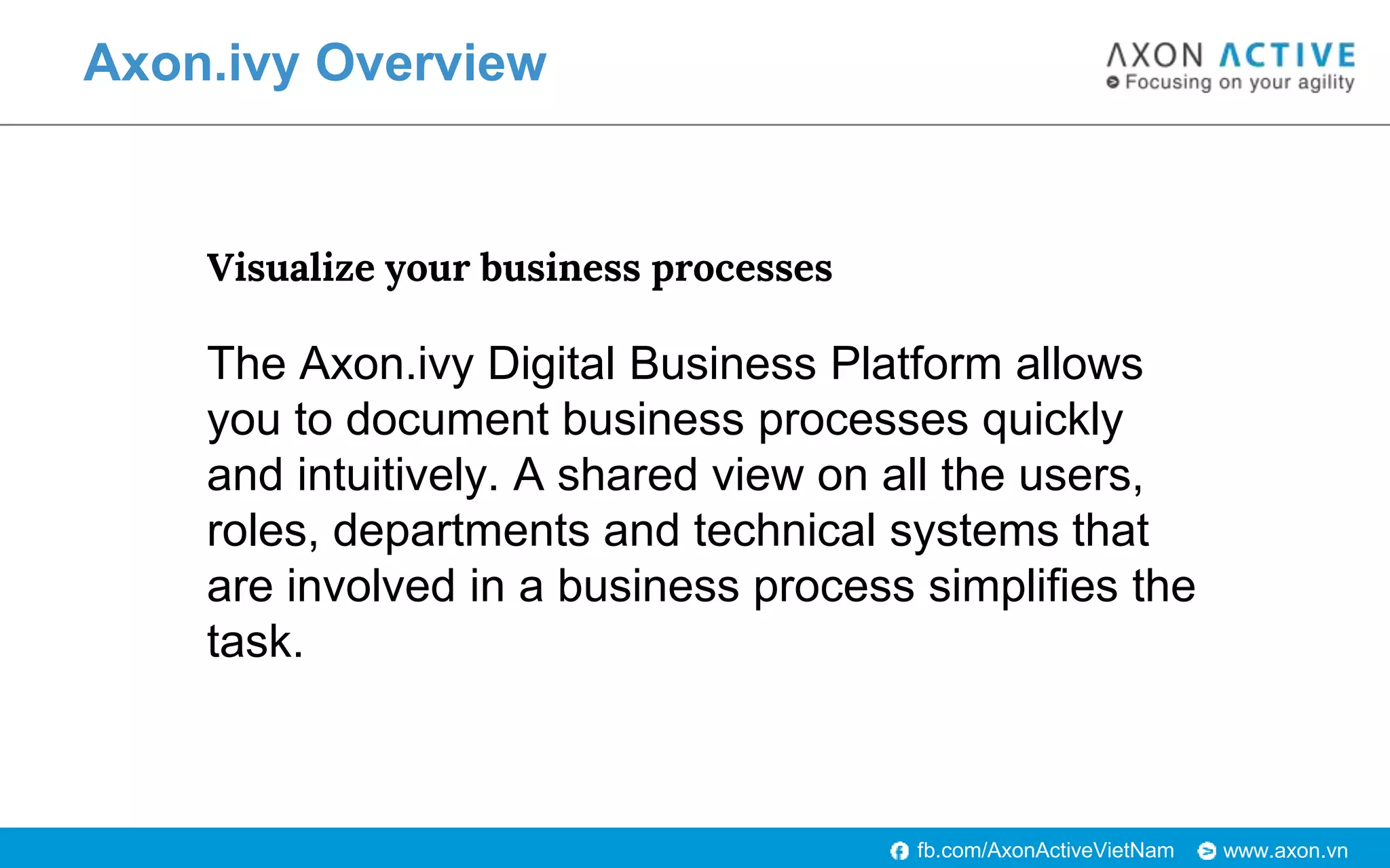 www.axon.vnfb.com/AxonActiveVietNam
Axon.ivy Overview
Visualize your business processes
The Axon.ivy Digital Business Platform allows
you to document business processes quickly
and intuitively. A shared view on all the users,
roles, departments and technical systems that
are involved in a business process simplifies the
task.
 