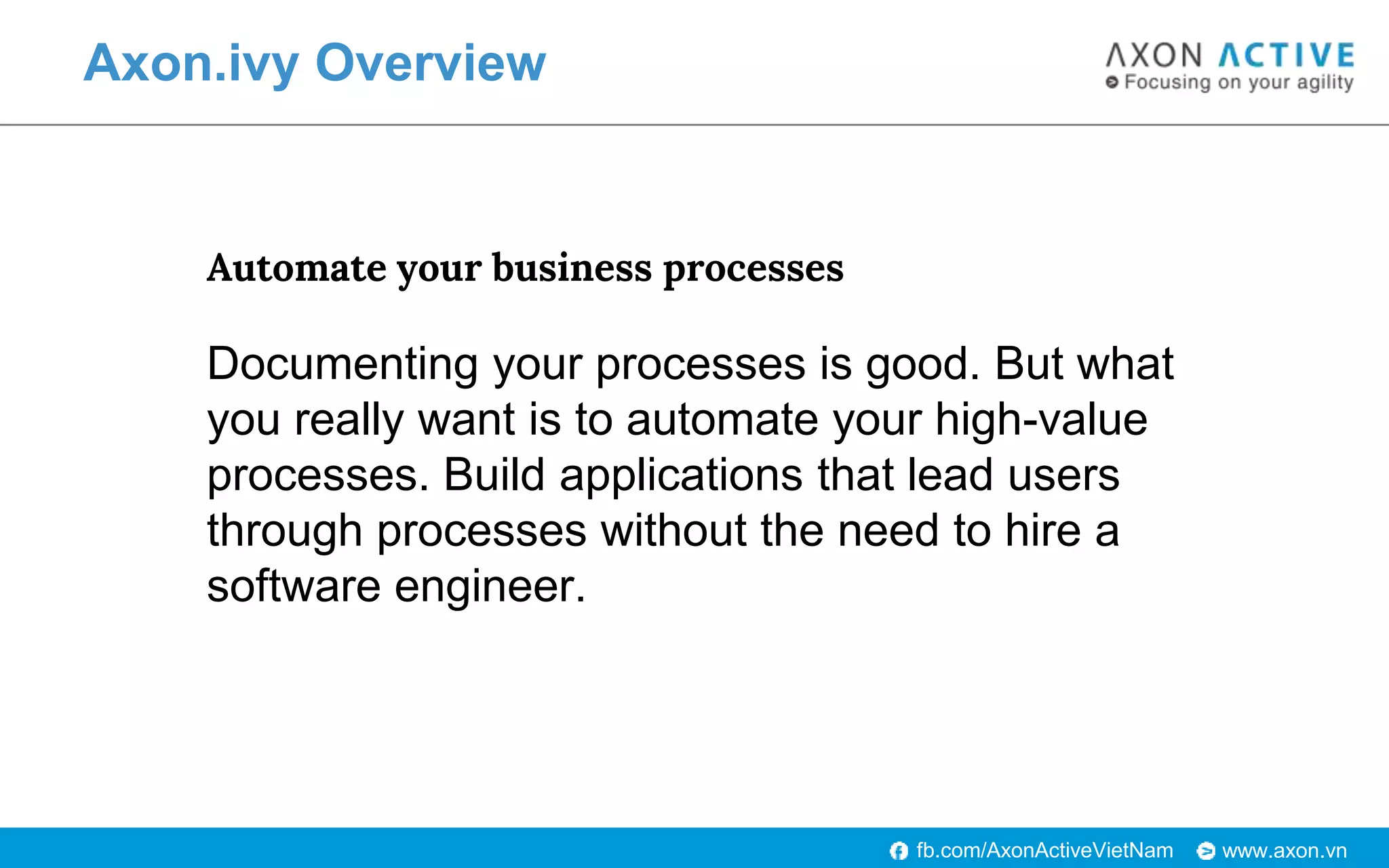 www.axon.vnfb.com/AxonActiveVietNam
Axon.ivy Overview
Automate your business processes
Documenting your processes is good. But what
you really want is to automate your high-value
processes. Build applications that lead users
through processes without the need to hire a
software engineer.
 