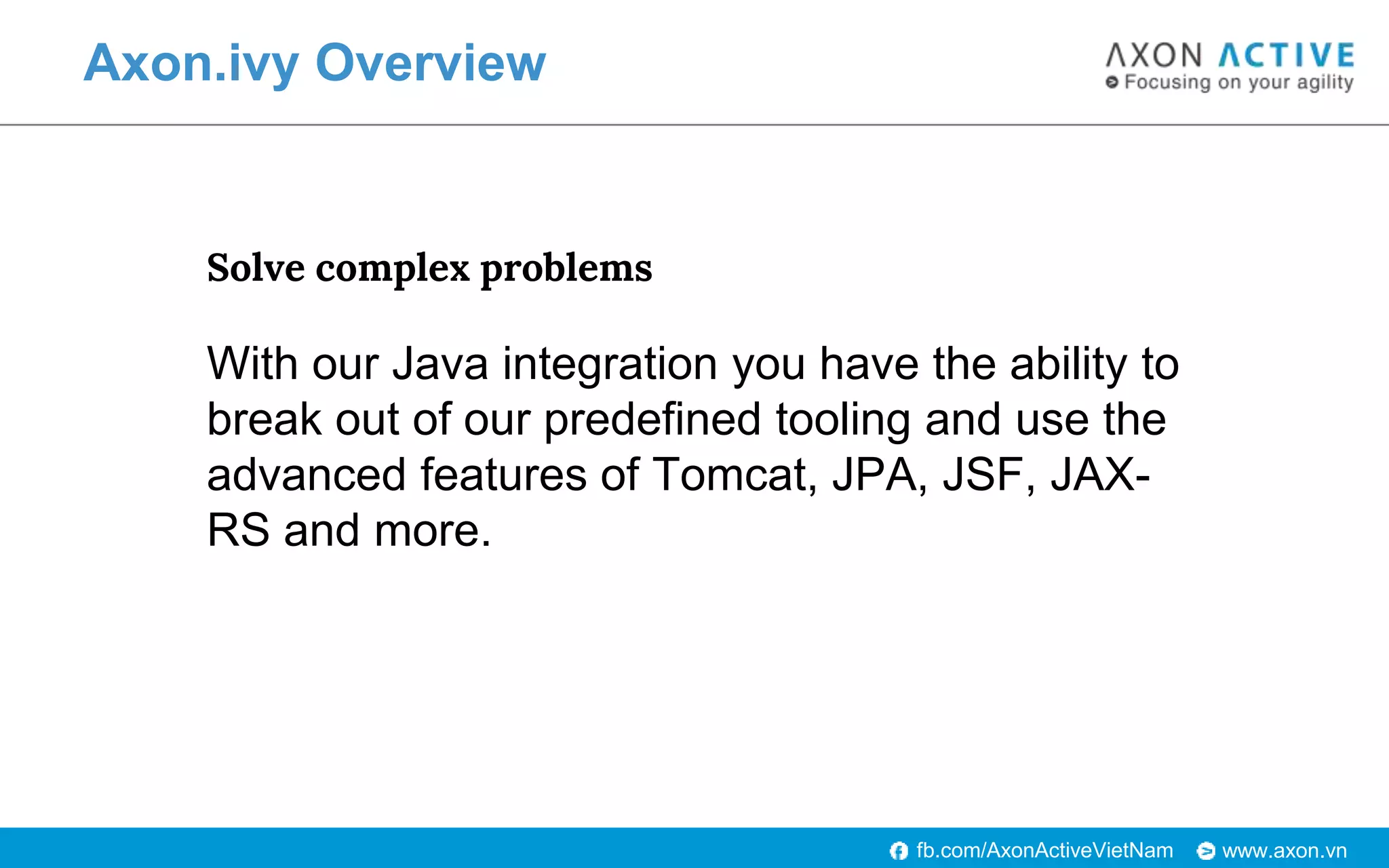 www.axon.vnfb.com/AxonActiveVietNam
Axon.ivy Overview
Solve complex problems
With our Java integration you have the ability to
break out of our predefined tooling and use the
advanced features of Tomcat, JPA, JSF, JAX-
RS and more.
 