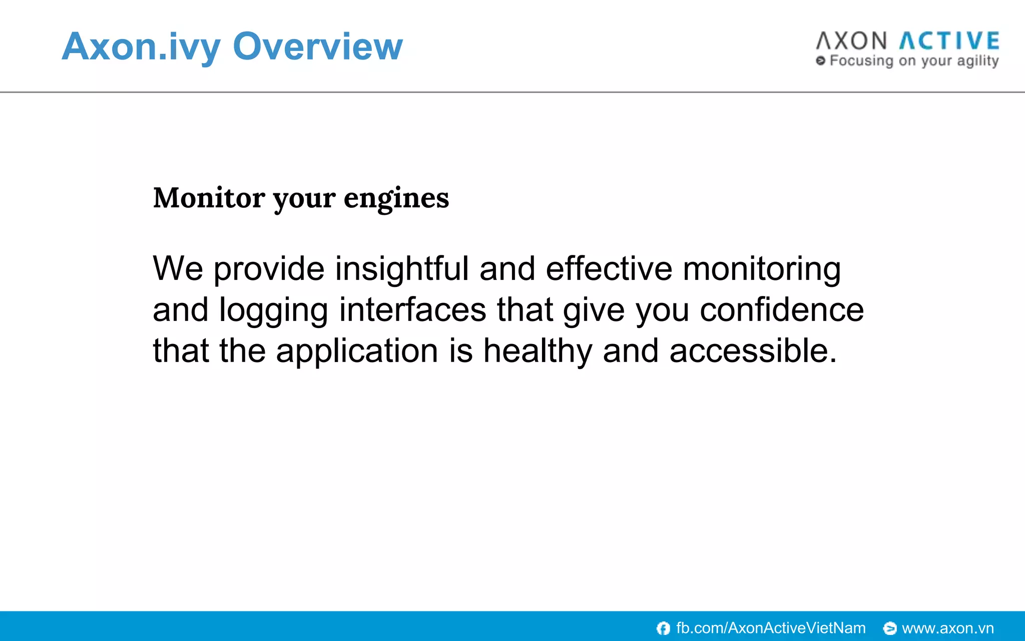 www.axon.vnfb.com/AxonActiveVietNam
Axon.ivy Overview
Monitor your engines
We provide insightful and effective monitoring
and logging interfaces that give you confidence
that the application is healthy and accessible.
 