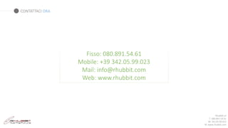 Rhubbit srl
T: 080.891.54.61
M: 342.05.99.023
W: www.rhubbit.com
Fisso: 080.891.54.61
Mobile: +39 342.05.99.023
Mail: info@rhubbit.com
Web: www.rhubbit.com
CONTATTACI ORA
 