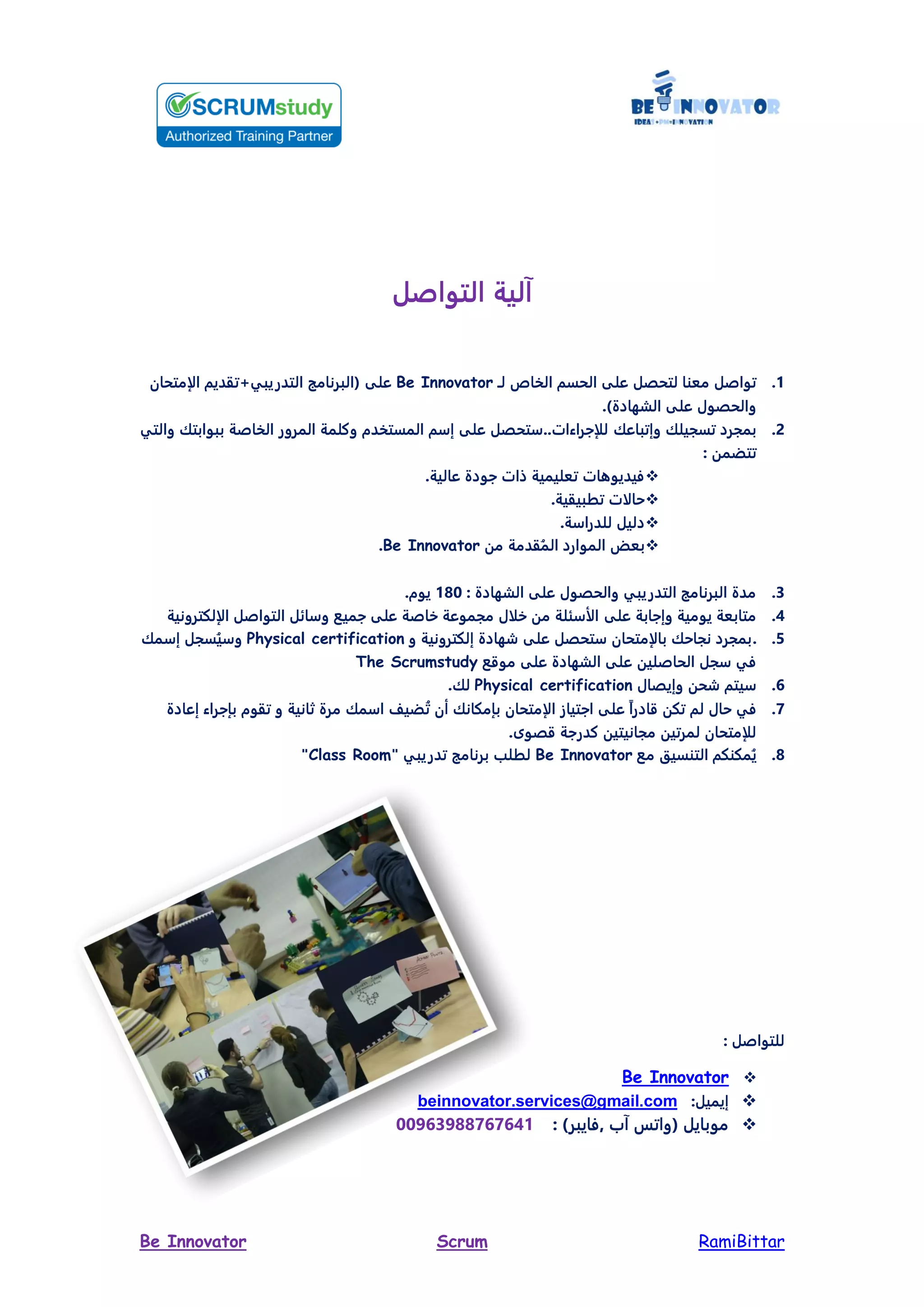 RamiBittarScrumBe Innovator
‫ل‬ ‫التوا‬ ‫آلية‬
0.‫ال‬ ‫على‬ ‫لتمصل‬ ‫معنا‬ ‫ل‬ ‫توا‬‫مسم‬‫ال‬‫اب‬‫لـ‬Be Innovator‫على‬‫متمان‬ ‫ال‬ ‫التدريبي+تقديم‬ ‫(البرنامج‬
)‫الشهادة‬ ‫على‬ ‫والمصو‬.
2.‫وإتباعك‬ ‫تسجيلك‬ ‫بمجرد‬‫والتي‬ ‫ببوابتك‬ ‫ة‬ ‫ا‬ ‫ال‬ ‫المرور‬ ‫وكلمة‬ ‫دم‬ ‫المست‬ ‫م‬ ‫إ‬ ‫على‬ ‫تمصل‬ ..‫راءاد‬ ‫لل‬
: ‫تتضمن‬
‫عالية‬ ‫ودة‬ ‫ذاد‬ ‫تعليمية‬ ‫فيديوهاد‬.
.‫بيقية‬ ‫ت‬ ‫د‬ ‫حال‬
.‫ة‬ ‫للدرا‬ ‫دليل‬
‫من‬ ‫قدمة‬‫الم‬ ‫الموارد‬ ‫بعض‬Be Innovator.
3.: ‫الشهادة‬ ‫على‬ ‫والمصو‬ ‫التدريبي‬ ‫البرنامج‬ ‫مدة‬091.‫يوم‬
0.‫على‬ ‫ابة‬ ‫وإ‬ ‫يومية‬ ‫متابعة‬‫لكترونية‬ ‫ال‬ ‫ل‬ ‫التوا‬ ‫ائل‬ ‫و‬ ‫ميع‬ ‫على‬ ‫ة‬ ‫خا‬ ‫مجموعة‬ ‫خل‬ ‫من‬ ‫ئلة‬ ‫الأ‬
2..‫إلكترونية‬ ‫شهادة‬ ‫على‬ ‫تمصل‬ ‫متمان‬ ‫بال‬ ‫نجاحك‬ ‫بمجرد‬‫و‬Physical certification‫مك‬ ‫إ‬ ‫سجل‬‫ي‬ ‫و‬
‫موقع‬ ‫على‬ ‫الشهادة‬ ‫على‬ ‫لين‬ ‫الما‬ ‫جل‬ ‫في‬The Scrumstudy
6.‫وإيصا‬ ‫شمن‬ ‫يتم‬Physical certification‫لك‬.
7.‫إعادة‬ ‫راء‬ ‫بإ‬ ‫تقوم‬ ‫و‬ ‫ثانية‬ ‫مرة‬ ‫مك‬ ‫ا‬ ‫ضيف‬‫ت‬ ‫أن‬ ‫بإمكانك‬ ‫متمان‬ ‫ال‬ ‫تيا‬ ‫ا‬ ‫على‬ ً‫ا‬‫قادر‬ ‫تكن‬ ‫لم‬ ‫حا‬ ‫في‬
‫قصوى‬ ‫ة‬ ‫كدر‬ ‫مجانيتين‬ ‫لمرتين‬ ‫متمان‬ ‫لل‬.
9.‫مع‬ ‫التنسي‬ ‫مكنكم‬‫ي‬Be Innovator" ‫تدريبي‬ ‫برنامج‬ ‫ل‬ ‫ل‬Class Room"
: ‫ل‬ ‫للتوا‬
Be Innovator
:‫إيميل‬beinnovator.services@gmail.com
: )‫,فايبر‬ ‫آ‬ ‫(واتي‬ ‫موبايل‬11863899767600
 