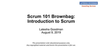 Scrum 101 Brownbag:
Introduction to Scrum
Latesha Goodman
August 9, 2019
This presentation is for educational purposes only.
Any copyrighted material used herein this presentation is fair use.
 