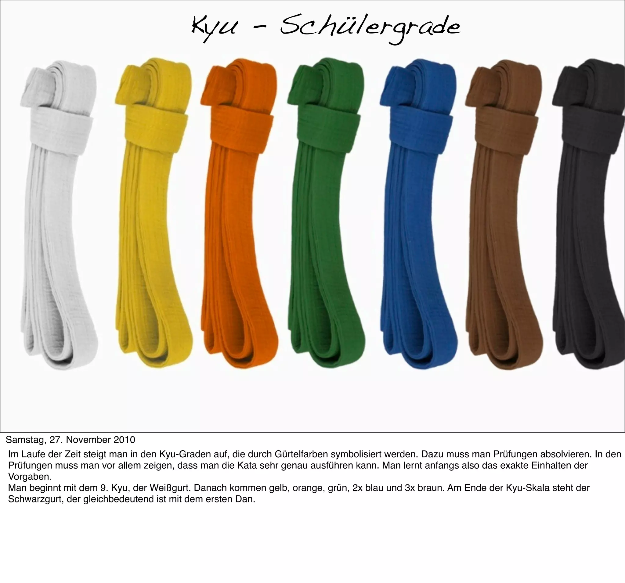 Kyu-Grade
                                         Kyu - Schülergrade




Samstag, 27. November 2010
Im Laufe der Zeit steigt man in den Kyu-Graden auf, die durch Gürtelfarben symbolisiert werden. Dazu muss man Prüfungen absolvieren. In den
Prüfungen muss man vor allem zeigen, dass man die Kata sehr genau ausführen kann. Man lernt anfangs also das exakte Einhalten der
Vorgaben.
Man beginnt mit dem 9. Kyu, der Weißgurt. Danach kommen gelb, orange, grün, 2x blau und 3x braun. Am Ende der Kyu-Skala steht der
Schwarzgurt, der gleichbedeutend ist mit dem ersten Dan.
 