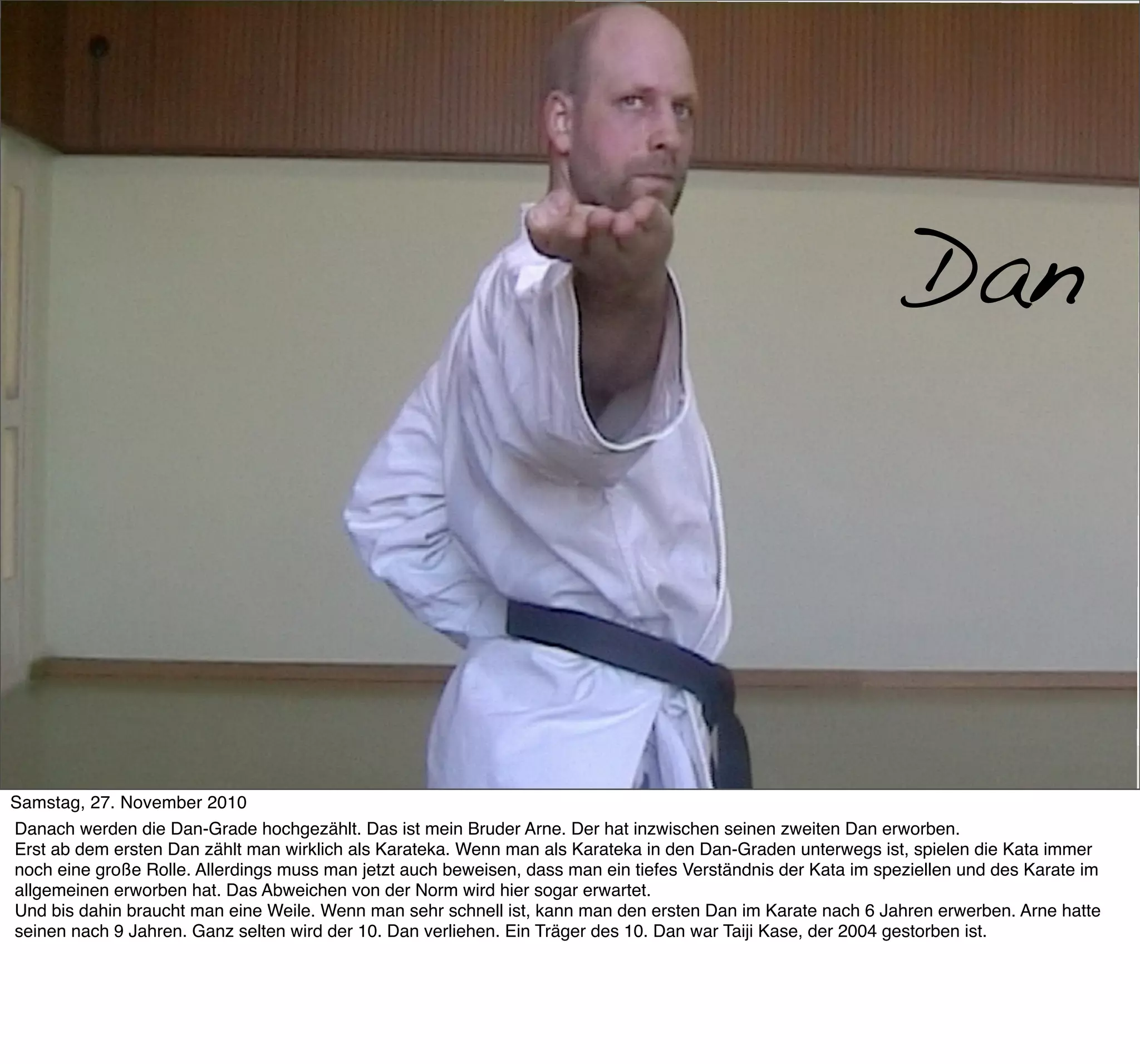 Dan-Grade




                                                                                                               Dan



Samstag, 27. November 2010
Danach werden die Dan-Grade hochgezählt. Das ist mein Bruder Arne. Der hat inzwischen seinen zweiten Dan erworben.
Erst ab dem ersten Dan zählt man wirklich als Karateka. Wenn man als Karateka in den Dan-Graden unterwegs ist, spielen die Kata immer
noch eine große Rolle. Allerdings muss man jetzt auch beweisen, dass man ein tiefes Verständnis der Kata im speziellen und des Karate im
allgemeinen erworben hat. Das Abweichen von der Norm wird hier sogar erwartet.
Und bis dahin braucht man eine Weile. Wenn man sehr schnell ist, kann man den ersten Dan im Karate nach 6 Jahren erwerben. Arne hatte
seinen nach 9 Jahren. Ganz selten wird der 10. Dan verliehen. Ein Träger des 10. Dan war Taiji Kase, der 2004 gestorben ist.
 