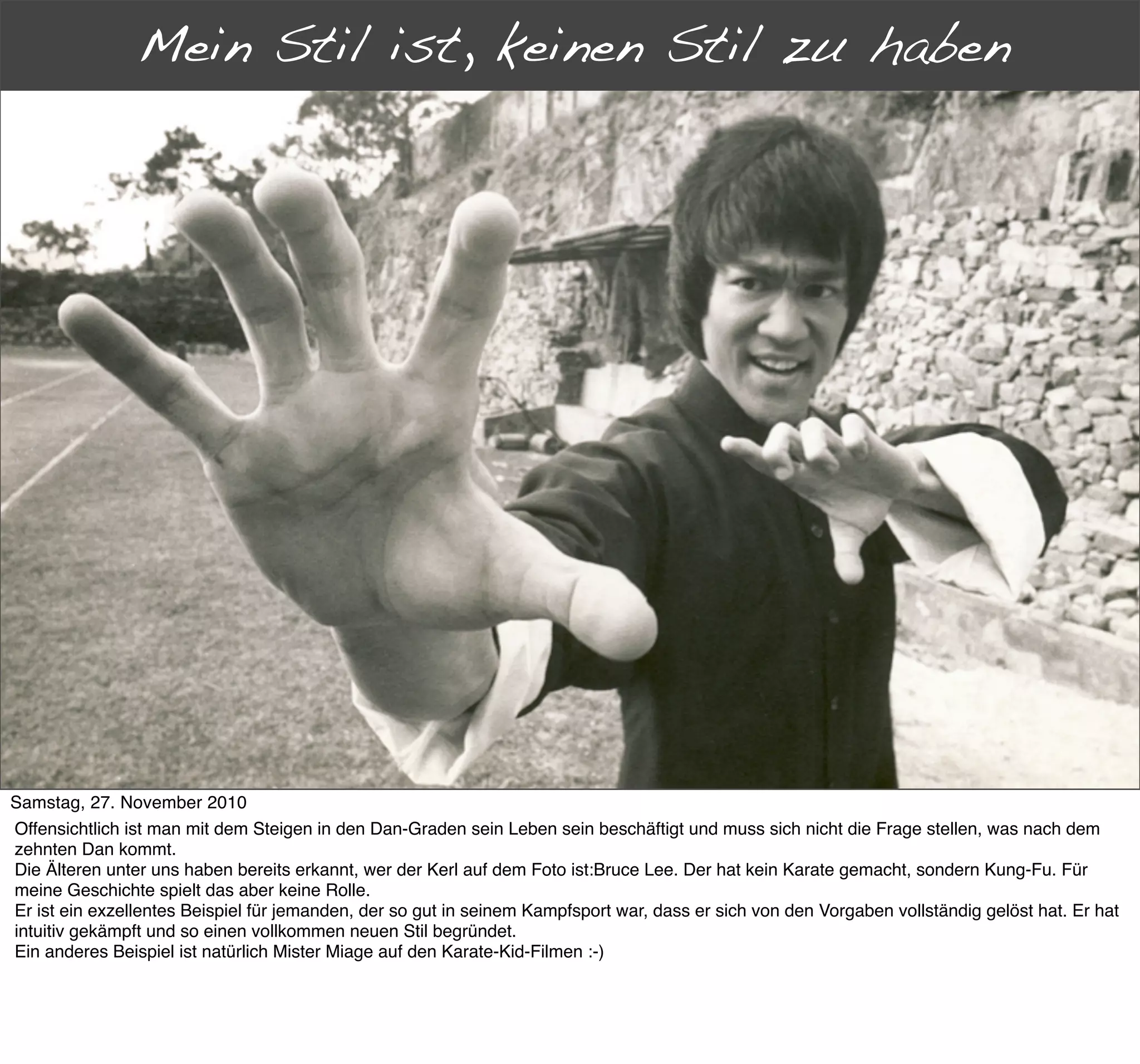Mein Stil ist, keinen Stil zu haben
      Jenseits der Dan-Grade




Samstag, 27. November 2010
Offensichtlich ist man mit dem Steigen in den Dan-Graden sein Leben sein beschäftigt und muss sich nicht die Frage stellen, was nach dem
zehnten Dan kommt.
Die Älteren unter uns haben bereits erkannt, wer der Kerl auf dem Foto ist:Bruce Lee. Der hat kein Karate gemacht, sondern Kung-Fu. Für
meine Geschichte spielt das aber keine Rolle.
Er ist ein exzellentes Beispiel für jemanden, der so gut in seinem Kampfsport war, dass er sich von den Vorgaben vollständig gelöst hat. Er hat
intuitiv gekämpft und so einen vollkommen neuen Stil begründet.
Ein anderes Beispiel ist natürlich Mister Miage auf den Karate-Kid-Filmen :-)
 