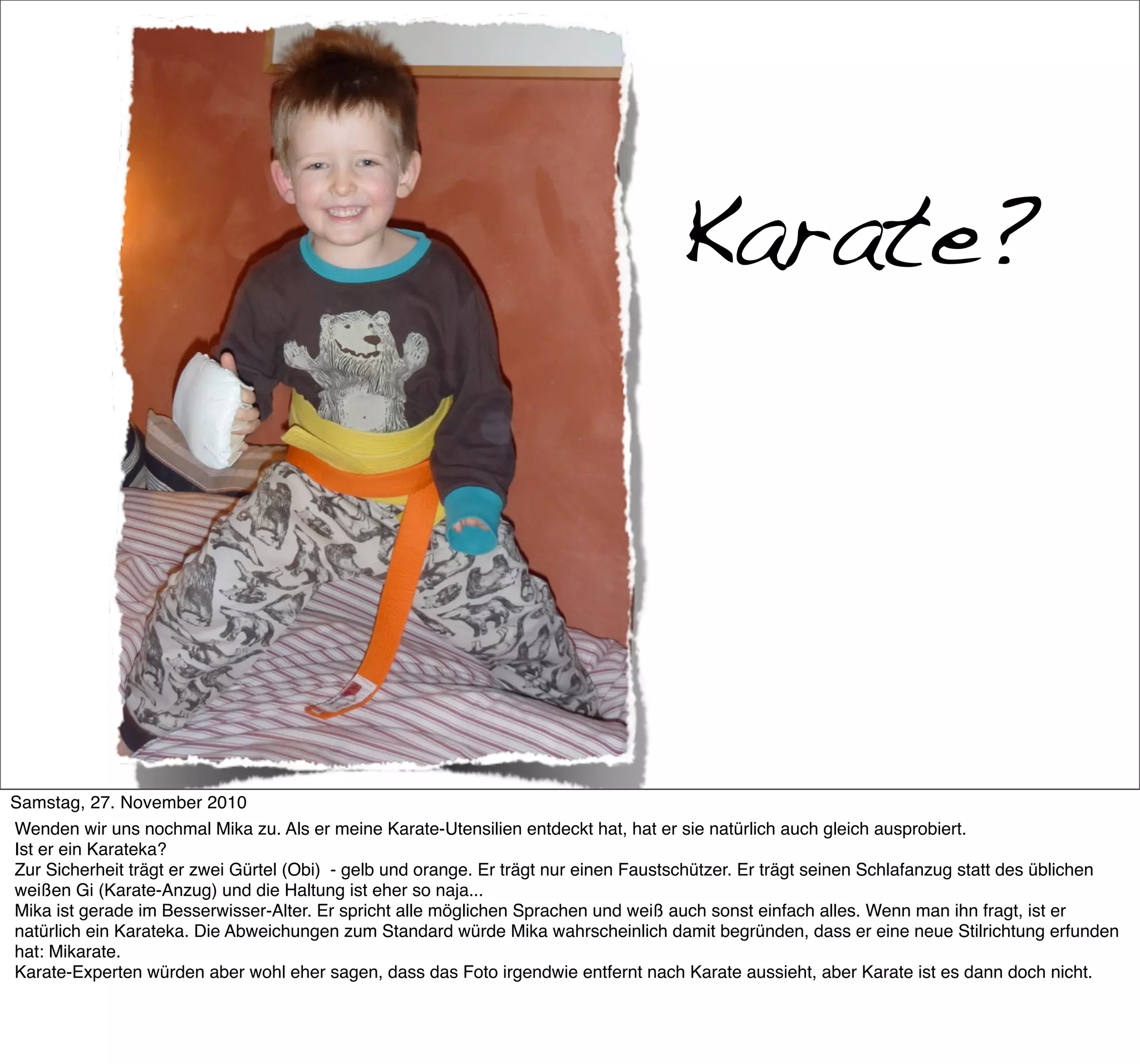 Karate?




Samstag, 27. November 2010
Wenden wir uns nochmal Mika zu. Als er meine Karate-Utensilien entdeckt hat, hat er sie natürlich auch gleich ausprobiert.
Ist er ein Karateka?
Zur Sicherheit trägt er zwei Gürtel (Obi) - gelb und orange. Er trägt nur einen Faustschützer. Er trägt seinen Schlafanzug statt des üblichen
weißen Gi (Karate-Anzug) und die Haltung ist eher so naja...
Mika ist gerade im Besserwisser-Alter. Er spricht alle möglichen Sprachen und weiß auch sonst einfach alles. Wenn man ihn fragt, ist er
natürlich ein Karateka. Die Abweichungen zum Standard würde Mika wahrscheinlich damit begründen, dass er eine neue Stilrichtung erfunden
hat: Mikarate.
Karate-Experten würden aber wohl eher sagen, dass das Foto irgendwie entfernt nach Karate aussieht, aber Karate ist es dann doch nicht.
 