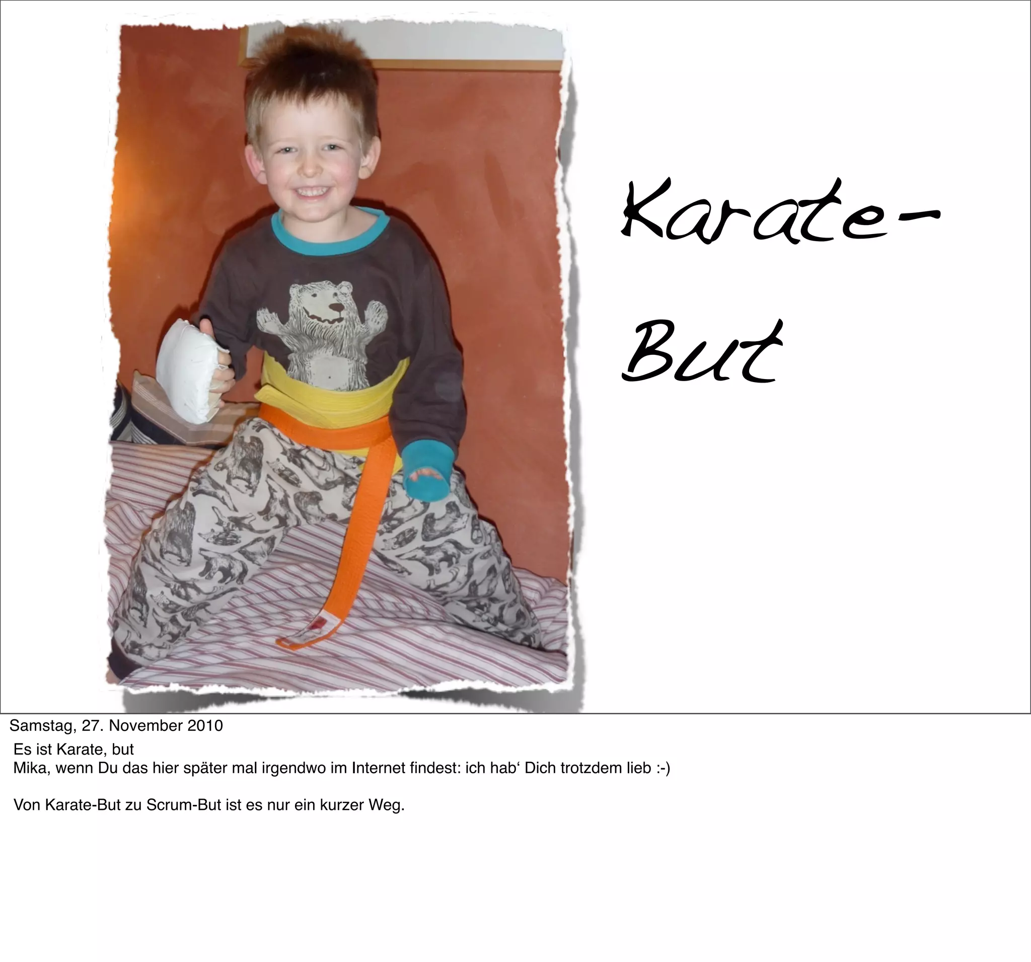 Karate-
                                                                                     But


     >> Titel der Präsentation

Samstag, 27. November 2010
Es ist Karate, but
Mika, wenn Du das hier später mal irgendwo im Internet ﬁndest: ich habʻ Dich trotzdem lieb :-)

Von Karate-But zu Scrum-But ist es nur ein kurzer Weg.
 