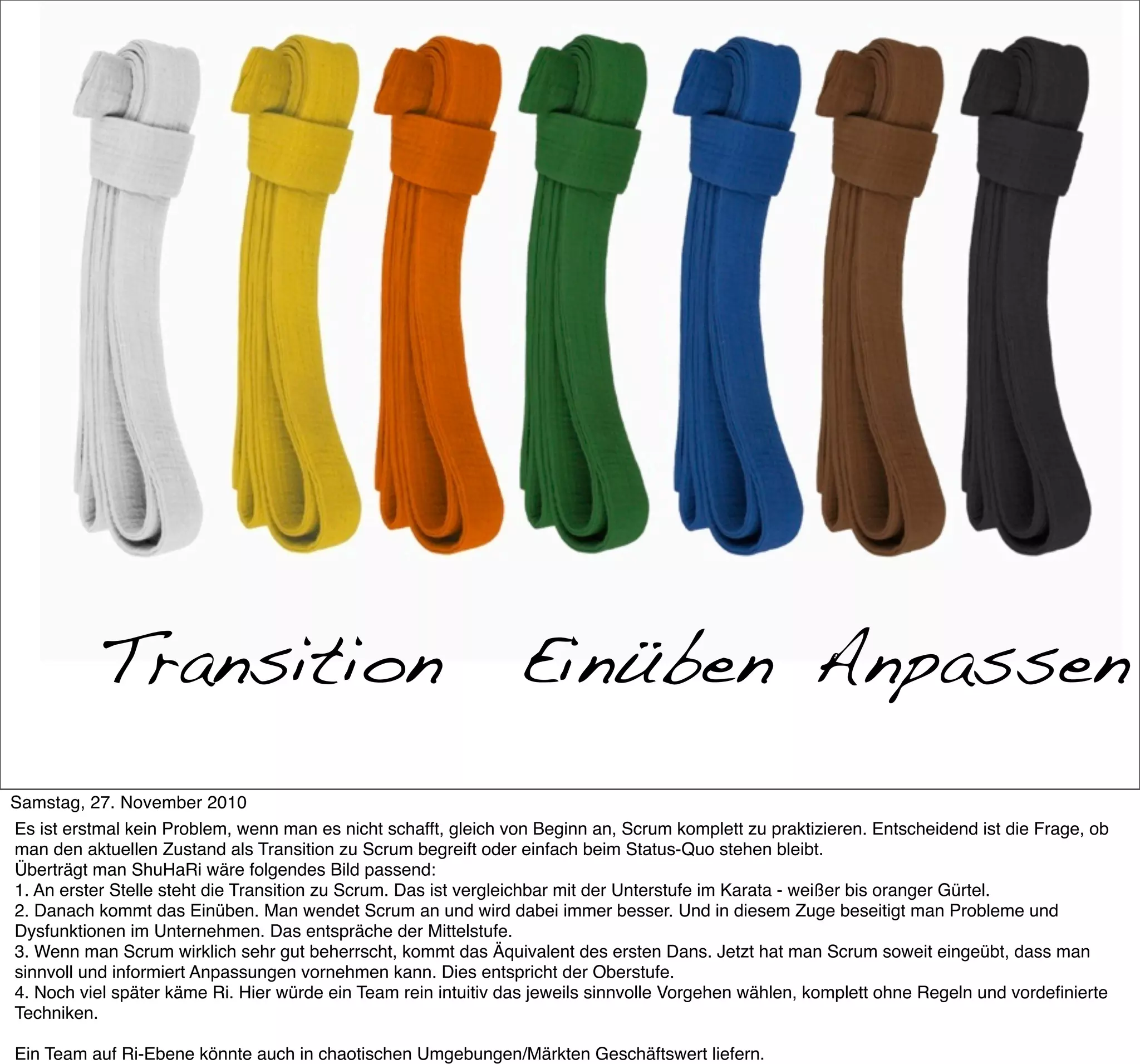 Transition                                           Einüben Anpassen
Samstag, 27. November 2010
Es ist erstmal kein Problem, wenn man es nicht schafft, gleich von Beginn an, Scrum komplett zu praktizieren. Entscheidend ist die Frage, ob
man den aktuellen Zustand als Transition zu Scrum begreift oder einfach beim Status-Quo stehen bleibt.
Überträgt man ShuHaRi wäre folgendes Bild passend:
1. An erster Stelle steht die Transition zu Scrum. Das ist vergleichbar mit der Unterstufe im Karata - weißer bis oranger Gürtel.
2. Danach kommt das Einüben. Man wendet Scrum an und wird dabei immer besser. Und in diesem Zuge beseitigt man Probleme und
Dysfunktionen im Unternehmen. Das entspräche der Mittelstufe.
3. Wenn man Scrum wirklich sehr gut beherrscht, kommt das Äquivalent des ersten Dans. Jetzt hat man Scrum soweit eingeübt, dass man
sinnvoll und informiert Anpassungen vornehmen kann. Dies entspricht der Oberstufe.
4. Noch viel später käme Ri. Hier würde ein Team rein intuitiv das jeweils sinnvolle Vorgehen wählen, komplett ohne Regeln und vordeﬁnierte
Techniken.

Ein Team auf Ri-Ebene könnte auch in chaotischen Umgebungen/Märkten Geschäftswert liefern.
 