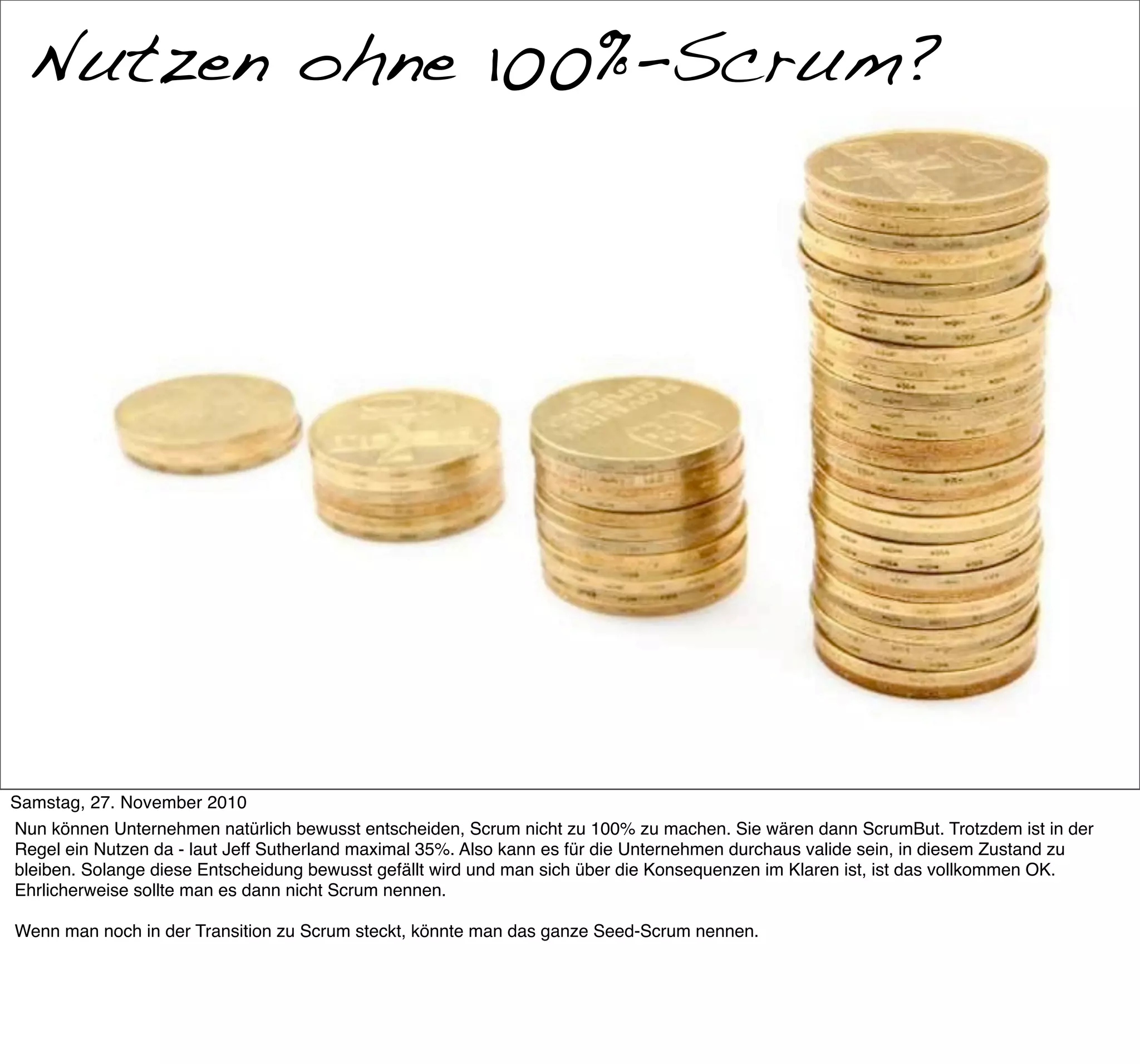 Nutzen ohne 100%-Scrum?
  Nutzen?




Samstag, 27. November 2010
Nun können Unternehmen natürlich bewusst entscheiden, Scrum nicht zu 100% zu machen. Sie wären dann ScrumBut. Trotzdem ist in der
Regel ein Nutzen da - laut Jeff Sutherland maximal 35%. Also kann es für die Unternehmen durchaus valide sein, in diesem Zustand zu
bleiben. Solange diese Entscheidung bewusst gefällt wird und man sich über die Konsequenzen im Klaren ist, ist das vollkommen OK.
Ehrlicherweise sollte man es dann nicht Scrum nennen.

Wenn man noch in der Transition zu Scrum steckt, könnte man das ganze Seed-Scrum nennen.
 