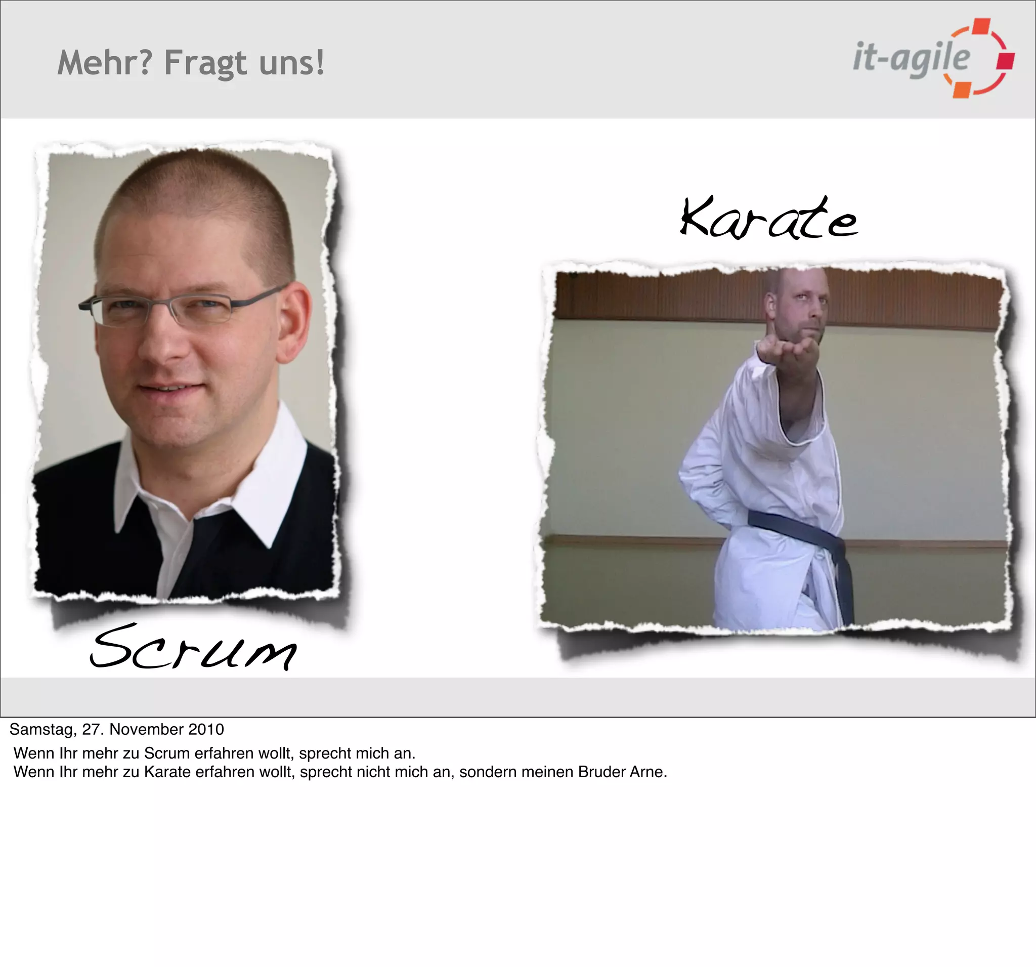 Mehr? Fragt uns!



                                                                                             Karate




          Scrum
Samstag, 27. November 2010
Wenn Ihr mehr zu Scrum erfahren wollt, sprecht mich an.
Wenn Ihr mehr zu Karate erfahren wollt, sprecht nicht mich an, sondern meinen Bruder Arne.
 