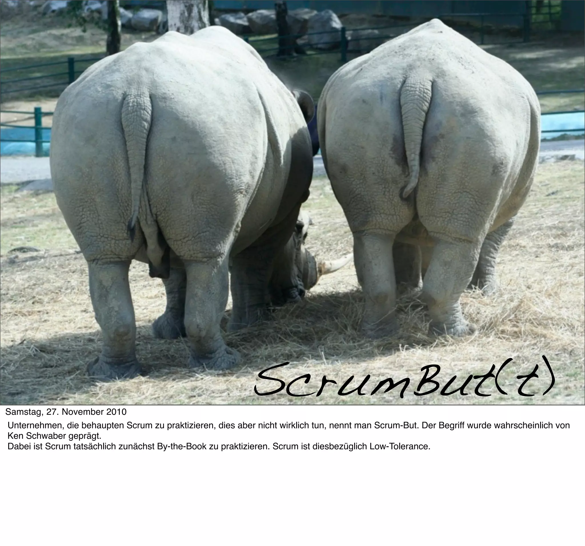 Scrumbut




     >> Titel der Präsentation

Samstag, 27. November 2010
                                                           ScrumBut(t)
Unternehmen, die behaupten Scrum zu praktizieren, dies aber nicht wirklich tun, nennt man Scrum-But. Der Begriff wurde wahrscheinlich von
Ken Schwaber geprägt.
Dabei ist Scrum tatsächlich zunächst By-the-Book zu praktizieren. Scrum ist diesbezüglich Low-Tolerance.
 