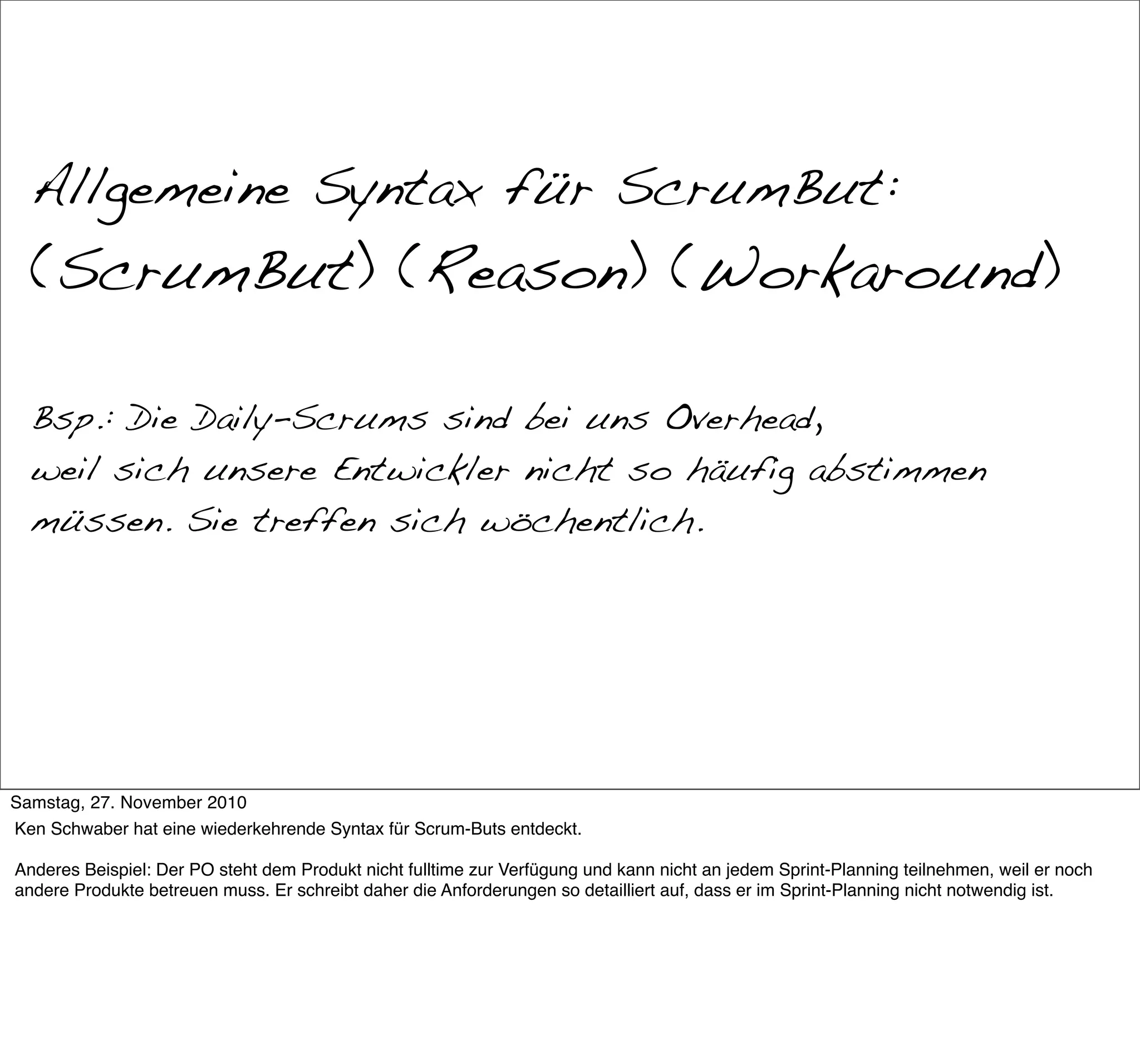 War das Scrum?


  Allgemeine Syntax für ScrumBut:
  (ScrumBut) (Reason) (Workaround)

  Bsp.: Die Daily-Scrums sind bei uns Overhead,
  weil sich unsere Entwickler nicht so häufig abstimmen
  müssen. Sie treffen sich wöchentlich.




Samstag, 27. November 2010
Ken Schwaber hat eine wiederkehrende Syntax für Scrum-Buts entdeckt.

Anderes Beispiel: Der PO steht dem Produkt nicht fulltime zur Verfügung und kann nicht an jedem Sprint-Planning teilnehmen, weil er noch
andere Produkte betreuen muss. Er schreibt daher die Anforderungen so detailliert auf, dass er im Sprint-Planning nicht notwendig ist.
 