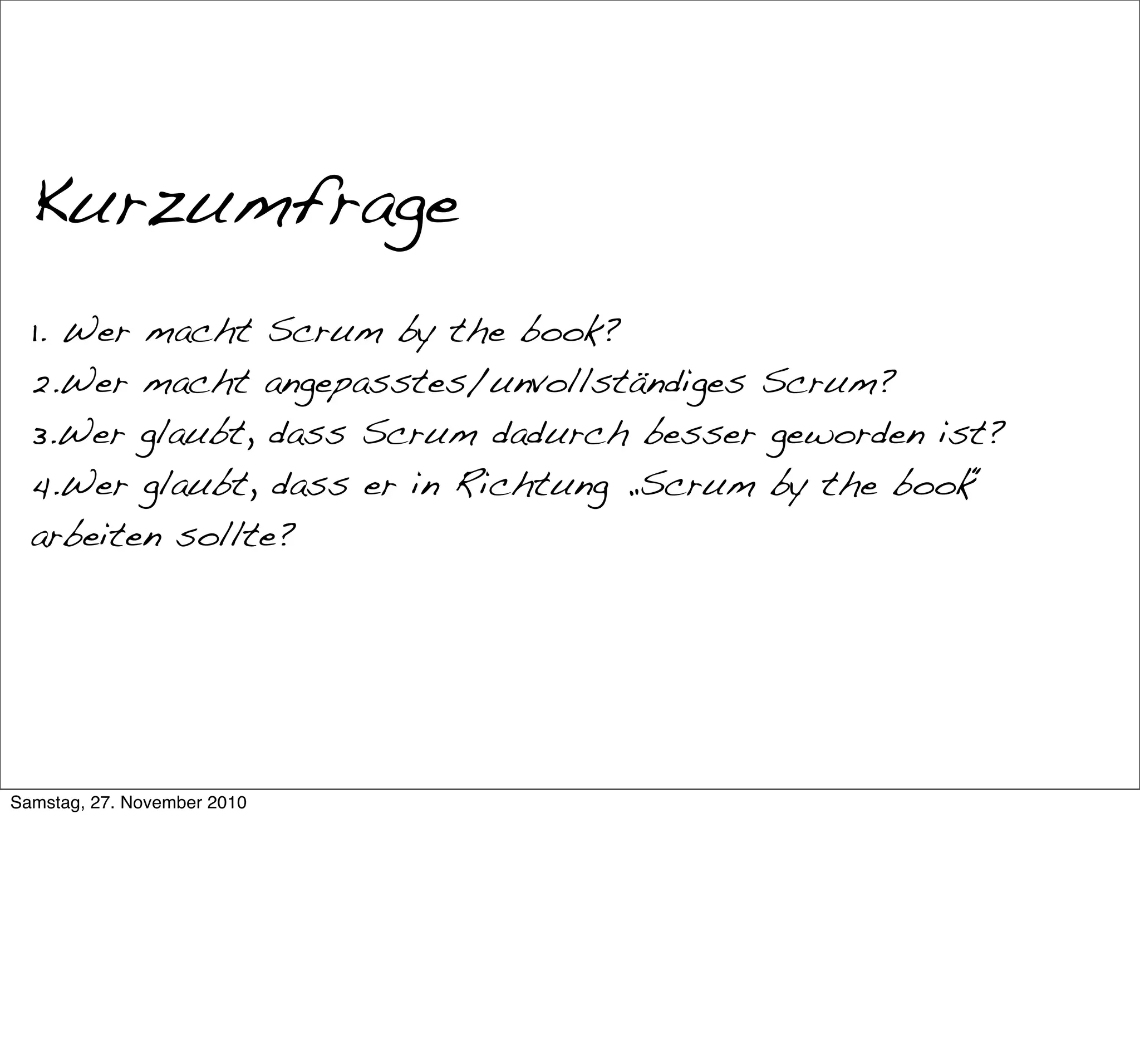War das Scrum?


  Kurzumfrage
  1. Wer macht Scrum by the book?
  2.Wer macht angepasstes/unvollständiges Scrum?
  3.Wer glaubt, dass Scrum dadurch besser geworden ist?
  4.Wer glaubt, dass er in Richtung „Scrum by the book“
  arbeiten sollte?




Samstag, 27. November 2010
 
