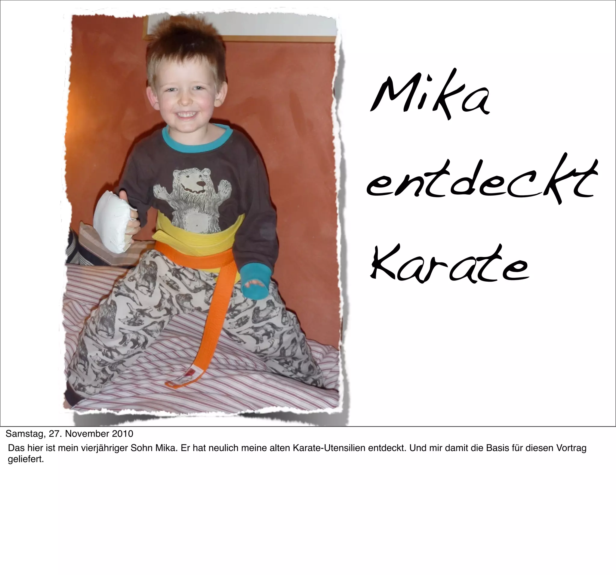 Mika
                                                                                      entdeckt
                                                                                      Karate

     >> Titel der Präsentation

Samstag, 27. November 2010
Das hier ist mein vierjähriger Sohn Mika. Er hat neulich meine alten Karate-Utensilien entdeckt. Und mir damit die Basis für diesen Vortrag
geliefert.
 