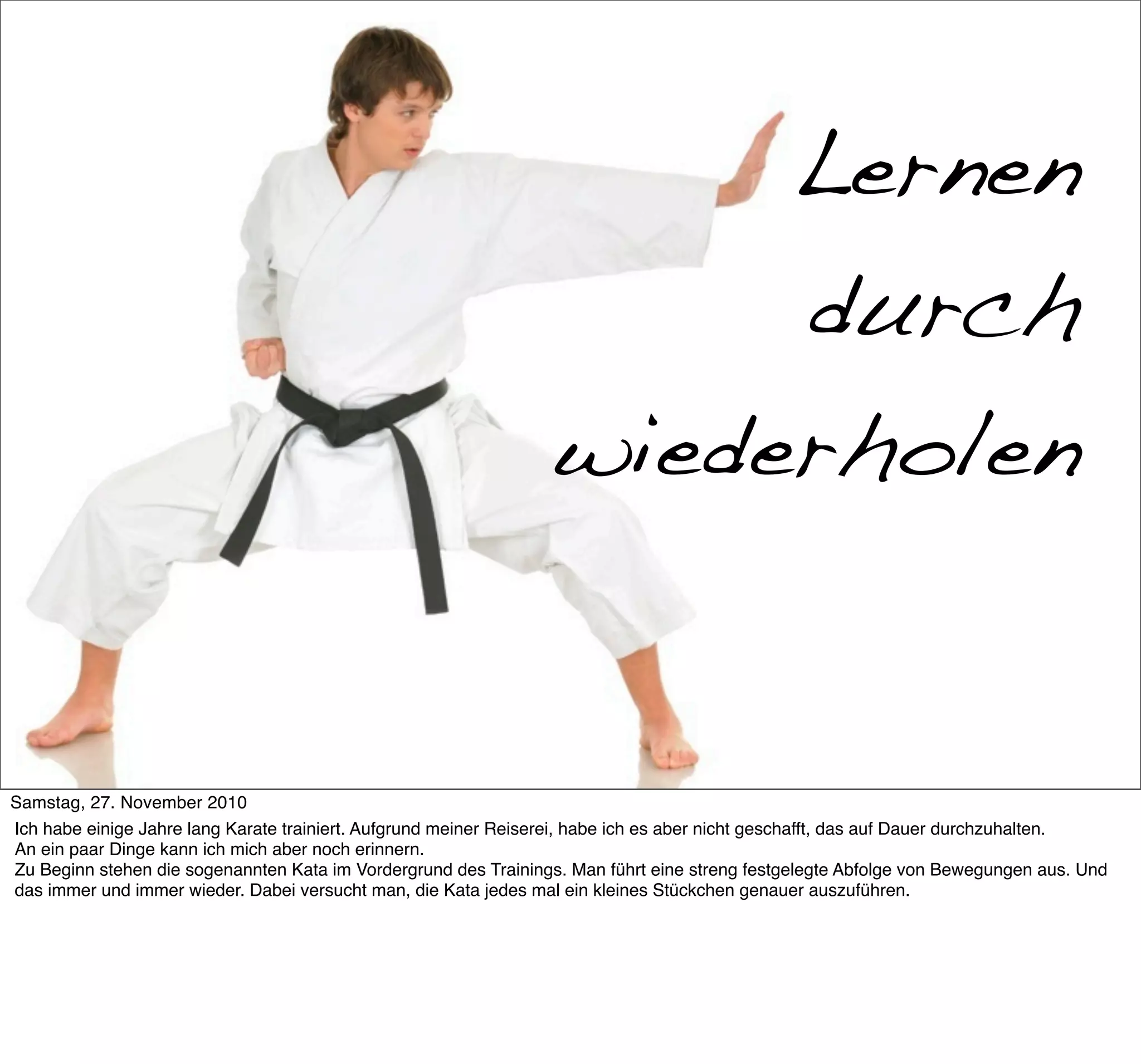 Mein Ex-Hobby: Karate

                                                                      Lernen
                                                                      durch
                                                                 wiederholen


Samstag, 27. November 2010
Ich habe einige Jahre lang Karate trainiert. Aufgrund meiner Reiserei, habe ich es aber nicht geschafft, das auf Dauer durchzuhalten.
An ein paar Dinge kann ich mich aber noch erinnern.
Zu Beginn stehen die sogenannten Kata im Vordergrund des Trainings. Man führt eine streng festgelegte Abfolge von Bewegungen aus. Und
das immer und immer wieder. Dabei versucht man, die Kata jedes mal ein kleines Stückchen genauer auszuführen.
 