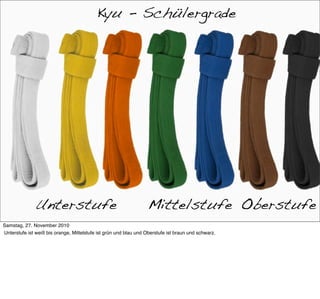 Kyu-Grade
                                           Kyu - Schülergrade




              Unterstufe                                          Mittelstufe Oberstufe
Samstag, 27. November 2010
Unterstufe ist weiß bis orange, Mittelstufe ist grün und blau und Oberstufe ist braun und schwarz.
 