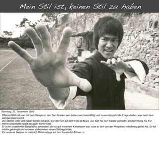 Mein Stil ist, keinen Stil zu haben
      Jenseits der Dan-Grade




Samstag, 27. November 2010
Offensichtlich ist man mit dem Steigen in den Dan-Graden sein Leben sein beschäftigt und muss sich nicht die Frage stellen, was nach dem
zehnten Dan kommt.
Die Älteren unter uns haben bereits erkannt, wer der Kerl auf dem Foto ist:Bruce Lee. Der hat kein Karate gemacht, sondern Kung-Fu. Für
meine Geschichte spielt das aber keine Rolle.
Er ist ein exzellentes Beispiel für jemanden, der so gut in seinem Kampfsport war, dass er sich von den Vorgaben vollständig gelöst hat. Er hat
intuitiv gekämpft und so einen vollkommen neuen Stil begründet.
Ein anderes Beispiel ist natürlich Mister Miage auf den Karate-Kid-Filmen :-)
 
