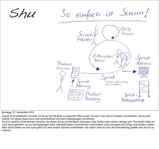 Shu
      War das Scrum?




     >> Titel der Präsentation

Samstag, 27. November 2010
Zuerst ist es tatsächlich sinnvoll, mit Scrum by the Book zu beginnen (Shu-Level). So kann man Scrum einüben und erfahren, wie es sich
anfühlt. Auf dieser Basis kann man anschließend informiert Anpassungen vornehmen.
Es sind natürlich Unternehmen denkbar, bei denen Scrum by the Book nicht passt. Das dürften aber extrem wenige sein. Persönlich habe ich
noch keins getroffen, wo es nicht gegangen wäre. Allenfalls haben Unternehmen entschieden, dass sie bestimmte Dinge nicht ändern wollen.
Aber damit haben sie sich auch gleich für eine andere Sportart entschieden. Sie haben dann für sich die Entscheidung gefällt, kein Scrum zu
machen.
 