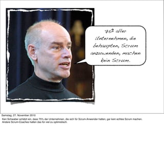 75% aller
                                                                           Unternehmen, die
                                                                          behaupten, Scrum
                                                                         anzuwenden, machen
                                                                             kein Scrum.




     >> Titel der Präsentation

Samstag, 27. November 2010
Ken Schwaber schätzt ein, dass 75% der Unternehmen, die sich für Scrum-Anwender halten, gar kein echtes Scrum machen.
Andere Scrum-Coaches halten das für viel zu optimistisch.
 