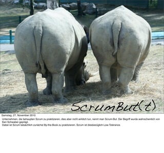 Scrumbut




     >> Titel der Präsentation

Samstag, 27. November 2010
                                                           ScrumBut(t)
Unternehmen, die behaupten Scrum zu praktizieren, dies aber nicht wirklich tun, nennt man Scrum-But. Der Begriff wurde wahrscheinlich von
Ken Schwaber geprägt.
Dabei ist Scrum tatsächlich zunächst By-the-Book zu praktizieren. Scrum ist diesbezüglich Low-Tolerance.
 