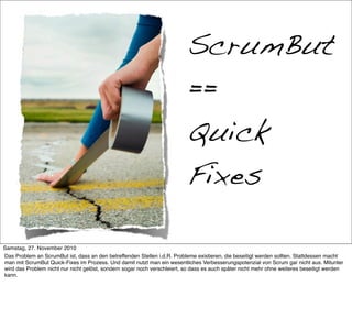 Quick-Fixes

                                                                          ScrumBut
                                                                          ==
                                                                          Quick
                                                                          Fixes

Samstag, 27. November 2010
Das Problem an ScrumBut ist, dass an den betreffenden Stellen i.d.R. Probleme existieren, die beseitigt werden sollten. Stattdessen macht
man mit ScrumBut Quick-Fixes im Prozess. Und damit nutzt man ein wesentliches Verbesserungspotenzial von Scrum gar nicht aus. Mitunter
wird das Problem nicht nur nicht gelöst, sondern sogar noch verschleiert, so dass es auch später nicht mehr ohne weiteres beseitigt werden
kann.
 