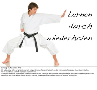 Mein Ex-Hobby: Karate

                                                                      Lernen
                                                                      durch
                                                                 wiederholen


Samstag, 27. November 2010
Ich habe einige Jahre lang Karate trainiert. Aufgrund meiner Reiserei, habe ich es aber nicht geschafft, das auf Dauer durchzuhalten.
An ein paar Dinge kann ich mich aber noch erinnern.
Zu Beginn stehen die sogenannten Kata im Vordergrund des Trainings. Man führt eine streng festgelegte Abfolge von Bewegungen aus. Und
das immer und immer wieder. Dabei versucht man, die Kata jedes mal ein kleines Stückchen genauer auszuführen.
 