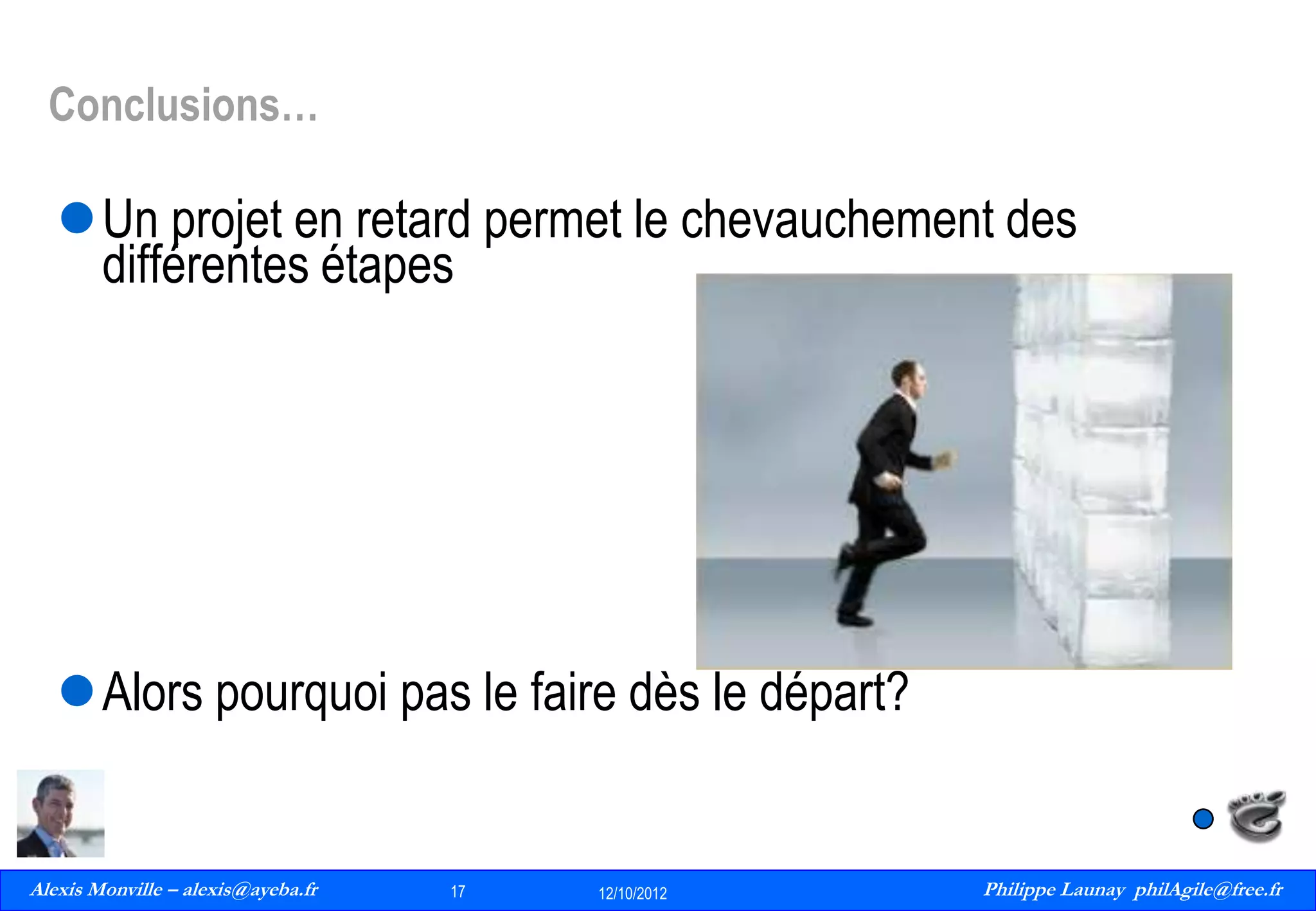 Conclusions…

Un projet en retard permet le chevauchement des
différentes étapes

Alors pourquoi pas le faire dès le départ?

Alexis Monville – alexis@ayeba.fr
17
Philippe Launay
13/09/2010

17

12/10/2012

Philippe Launay philAgile@free.fr
PhilAgile@free.fr

 