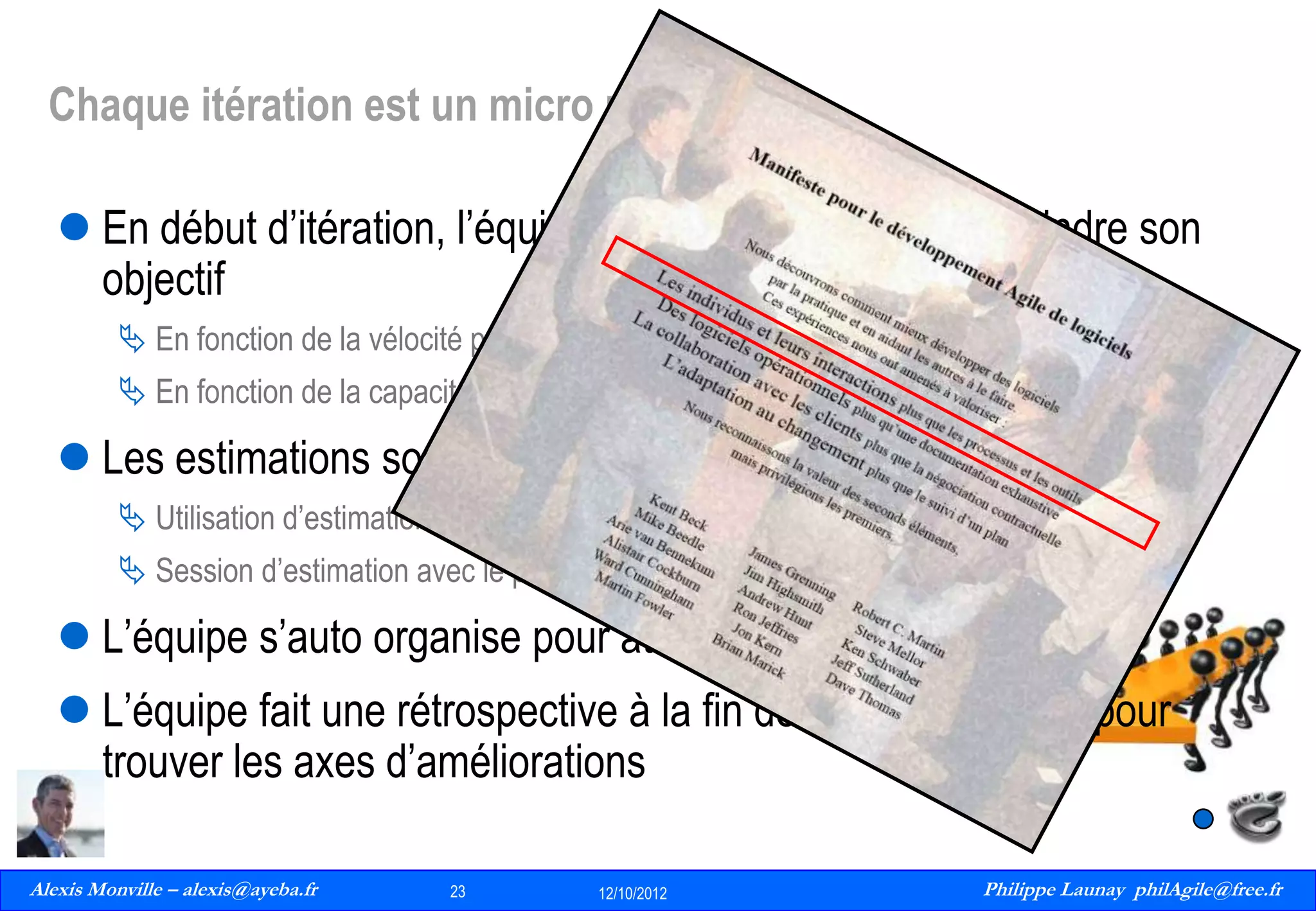 Chaque itération est un micro projet
 En début d’itération, l’équipe planifie et s’engage a atteindre son
objectif
 En fonction de la vélocité précédente

 En fonction de la capacité pour le sprint a venir

 Les estimations sont faite collectivement par les équipes
 Utilisation d’estimation relative (Story Points)
 Session d’estimation avec le poker card game

 L’équipe s’auto organise pour atteindre son objectif
 L’équipe fait une rétrospective à la fin de chaque itération pour
trouver les axes d’améliorations
Alexis Monville – alexis@ayeba.fr
23
Philippe Launay
13/09/2010

23

12/10/2012

Philippe Launay philAgile@free.fr
PhilAgile@free.fr

 