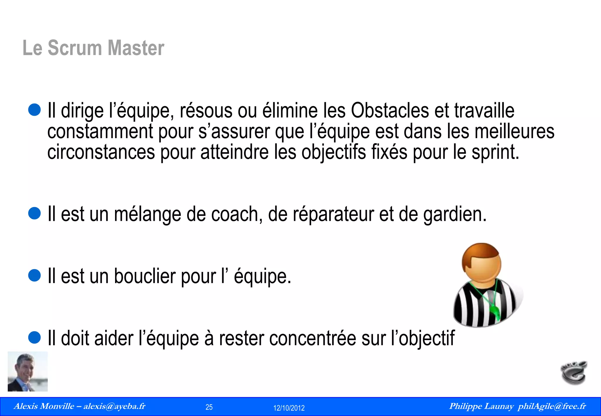 Le Scrum Master
 Il dirige l’équipe, résous ou élimine les Obstacles et travaille
constamment pour s’assurer que l’équipe est dans les meilleures
circonstances pour atteindre les objectifs fixés pour le sprint.
 Il est un mélange de coach, de réparateur et de gardien.

 Il est un bouclier pour l’ équipe.
 Il doit aider l’équipe à rester concentrée sur l’objectif
Alexis Monville – alexis@ayeba.fr
25
Philippe Launay
13/09/2010

25

12/10/2012

Philippe Launay philAgile@free.fr
PhilAgile@free.fr

 