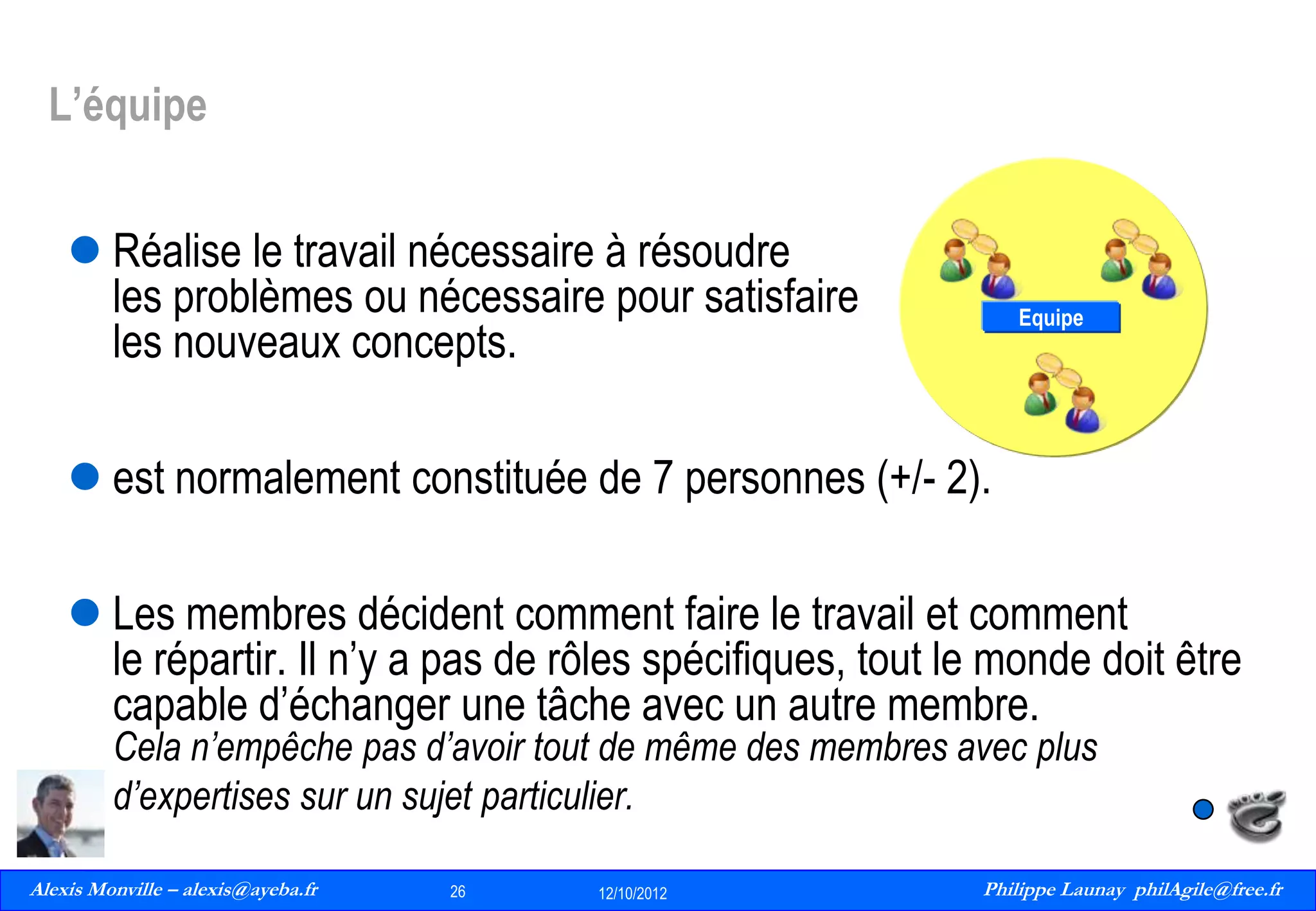 L’équipe
 Réalise le travail nécessaire à résoudre
les problèmes ou nécessaire pour satisfaire
les nouveaux concepts.

Equipe

 est normalement constituée de 7 personnes (+/- 2).
 Les membres décident comment faire le travail et comment
le répartir. Il n’y a pas de rôles spécifiques, tout le monde doit être
capable d’échanger une tâche avec un autre membre.
Cela n’empêche pas d’avoir tout de même des membres avec plus
d’expertises sur un sujet particulier.

Alexis Monville – alexis@ayeba.fr
26
Philippe Launay
13/09/2010

26

12/10/2012

Philippe Launay philAgile@free.fr
PhilAgile@free.fr

 