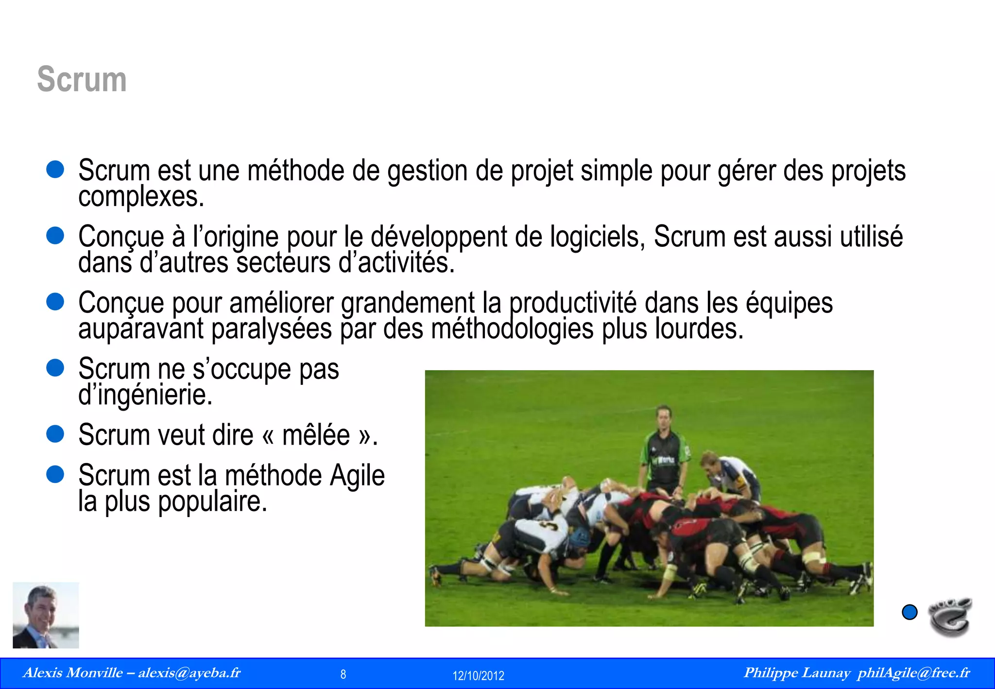 Scrum
 Scrum est une méthode de gestion de projet simple pour gérer des projets
complexes.
 Conçue à l’origine pour le développent de logiciels, Scrum est aussi utilisé
dans d’autres secteurs d’activités.
 Conçue pour améliorer grandement la productivité dans les équipes
auparavant paralysées par des méthodologies plus lourdes.
 Scrum ne s’occupe pas
d’ingénierie.
 Scrum veut dire « mêlée ».
 Scrum est la méthode Agile
la plus populaire.

Alexis Monville – alexis@ayeba.fr
8
Philippe Launay
13/09/2010

8

12/10/2012

Philippe Launay philAgile@free.fr
PhilAgile@free.fr

 