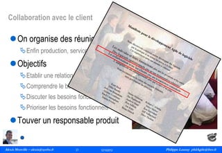 Collaboration avec le client

On organise des réunions avec le client
Enfin production, service et client dans le même bateau

Objectifs
Etablir une relation de confiance
Comprendre le besoin fonctionnel
Discuter les besoins fonctionnels
Prioriser les besoins fonctionnels

Touver un responsable produit
Alexis Monville – alexis@ayeba.fr
21
Philippe Launay
13/09/2010

21

12/10/2012

Philippe Launay philAgile@free.fr
PhilAgile@free.fr

 