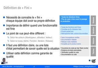  Selon les acteurs (développeur, utilisateur, testeur)
 Selon le niveau (tâche, Fonction, Itération, Release)

 Il faut une définition claire, ou une liste
d’état permettant de savoir quelle est la situation

 Utiliser cette définition comme garantie de
qualité
Alexis Monville – alexis@ayeba.fr
28
Philippe Launay
13/09/2010

28

12/10/2012

Itération

 Le point de vue peut–être différent :

• Toutes les fonctions sont finies
• Contrôles de fin d’itération faits
• Produit partiel livré
• Rétrospective faite, actions documentées
• Tests d’acceptations vérifiés
• Documentation réalisée
• Release notes réalisées
• Acceptée par le product owner

Histoire

 Importance de définir quand une fonctionnalité
est finie

• Toutes les itérations finies
• Plus de reste à faire avant le passage
en production

• Couverture du code par des Tests (Junits)
• Existence de tests automatisés
• Vérification qualité du code
• Documentation du code

Tâches

 Nécessité de connaitre le « fini »
chaque équipe doit avoir sa propre définition

Release

Définition de « Fini »

Philippe Launay philAgile@free.fr
PhilAgile@free.fr

 