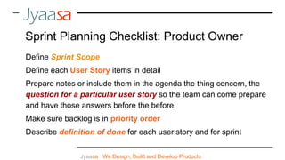 Jyaasa : We Design, Build and Develop Products
Sprint Planning Checklist: Product Owner
Define Sprint Scope
Define each User Story items in detail
Prepare notes or include them in the agenda the thing concern, the
question for a particular user story so the team can come prepare
and have those answers before the before.
Make sure backlog is in priority order
Describe definition of done for each user story and for sprint
 