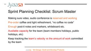 Making sure video, audio conference is reserved and working
Pre-order coffee and light refreshment, “no coffee no code”
Enough post-it notes and markers, whiteboard etc.
Available capacity for the team (team members holidays, public
holidays, etc)
Keep tracking the team’s velocity vs the amount of work committed
by the team
Jyaasa : We Design, Build and Develop Products
Sprint Planning Checklist: Scrum Master
 