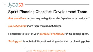 Jyaasa : We Design, Build and Develop Products
Ask questions to clear any ambiguity or else “speak now or hold your“
Do not commit more than you can not deliver
Remember to think of your personal availability for the coming sprint.
Taking part in technical discussion during estimation or planning poker
Sprint Planning Checklist: Development Team
 