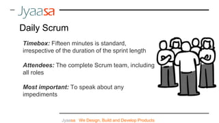 Jyaasa : We Design, Build and Develop Products
Daily Scrum
Timebox: Fifteen minutes is standard,
irrespective of the duration of the sprint length
Attendees: The complete Scrum team, including
all roles
Most important: To speak about any
impediments
 