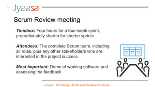 Jyaasa : We Design, Build and Develop Products
Scrum Review meeting
Timebox: Four hours for a four-week sprint,
proportionately shorter for shorter sprints
Attendees: The complete Scrum team, including
all roles, plus any other stakeholders who are
interested in the project success
Most important: Demo of working software and
assessing the feedback
 