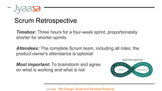 Jyaasa : We Design, Build and Develop Products
Scrum Retrospective
Timebox: Three hours for a four-week sprint, proportionately
shorter for shorter sprints
Attendees: The complete Scrum team, including all roles; the
product owner's attendance is optional
Most important: To brainstorm and agree
on what is working and what is not
 