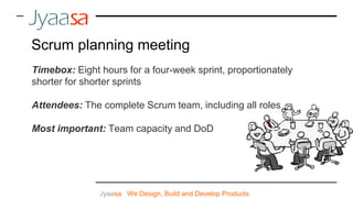 Jyaasa : We Design, Build and Develop Products
Scrum planning meeting
Timebox: Eight hours for a four-week sprint, proportionately
shorter for shorter sprints
Attendees: The complete Scrum team, including all roles
Most important: Team capacity and DoD
 