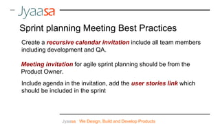Create a recursive calendar invitation include all team members
including development and QA.
Meeting invitation for agile sprint planning should be from the
Product Owner.
Jyaasa : We Design, Build and Develop Products
Sprint planning Meeting Best Practices
Include agenda in the invitation, add the user stories link which
should be included in the sprint
 